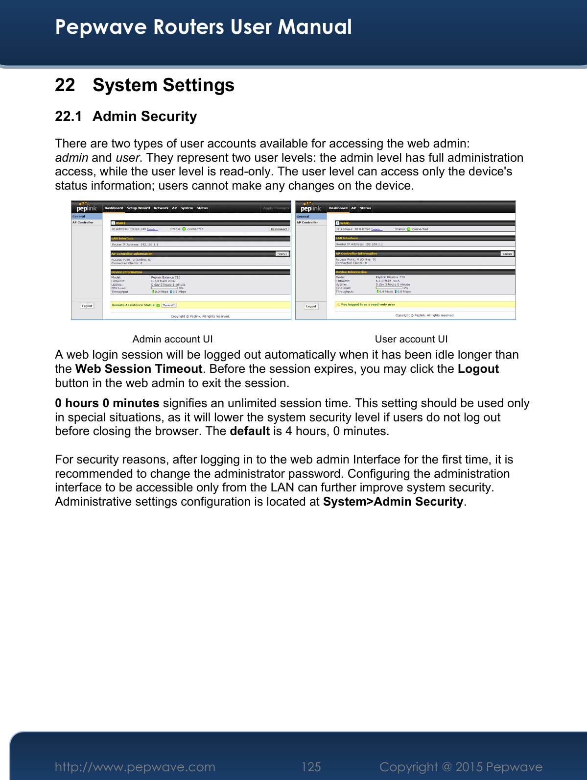  Pepwave Routers User Manual http://www.pepwave.com 125    Copyright @ 2015 Pepwave  22  System Settings 22.1 Admin Security There are two types of user accounts available for accessing the web admin: admin and user. They represent two user levels: the admin level has full administration access, while the user level is read-only. The user level can access only the device&apos;s status information; users cannot make any changes on the device.   A web login session will be logged out automatically when it has been idle longer than the Web Session Timeout. Before the session expires, you may click the Logout button in the web admin to exit the session. 0 hours 0 minutes signifies an unlimited session time. This setting should be used only in special situations, as it will lower the system security level if users do not log out before closing the browser. The default is 4 hours, 0 minutes.  For security reasons, after logging in to the web admin Interface for the first time, it is recommended to change the administrator password. Configuring the administration interface to be accessible only from the LAN can further improve system security. Administrative settings configuration is located at System&gt;Admin Security.             Admin account UI User account UI 