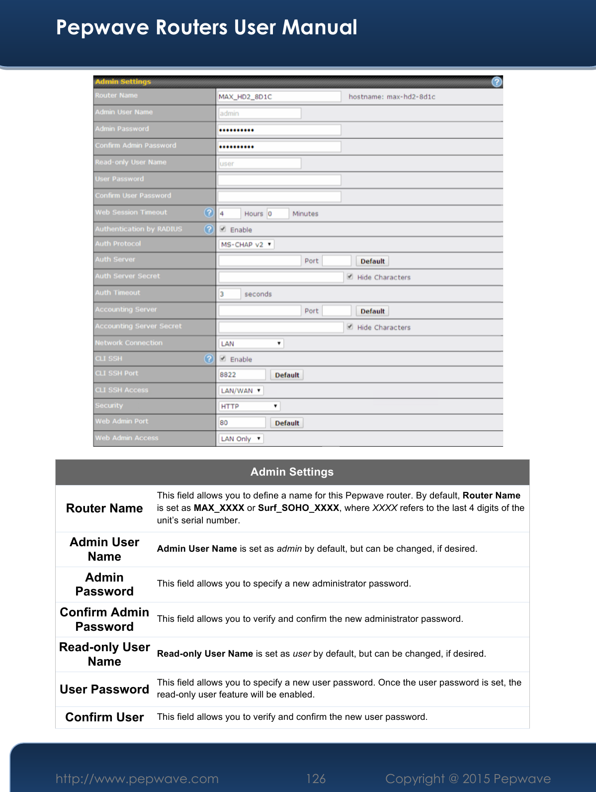  Pepwave Routers User Manual http://www.pepwave.com 126    Copyright @ 2015 Pepwave   Admin Settings Router Name This field allows you to define a name for this Pepwave router. By default, Router Name is set as MAX_XXXX or Surf_SOHO_XXXX, where XXXX refers to the last 4 digits of the unit’s serial number. Admin User Name Admin User Name is set as admin by default, but can be changed, if desired. Admin Password This field allows you to specify a new administrator password. Confirm Admin Password This field allows you to verify and confirm the new administrator password. Read-only User Name Read-only User Name is set as user by default, but can be changed, if desired. User Password This field allows you to specify a new user password. Once the user password is set, the read-only user feature will be enabled. Confirm User This field allows you to verify and confirm the new user password. 