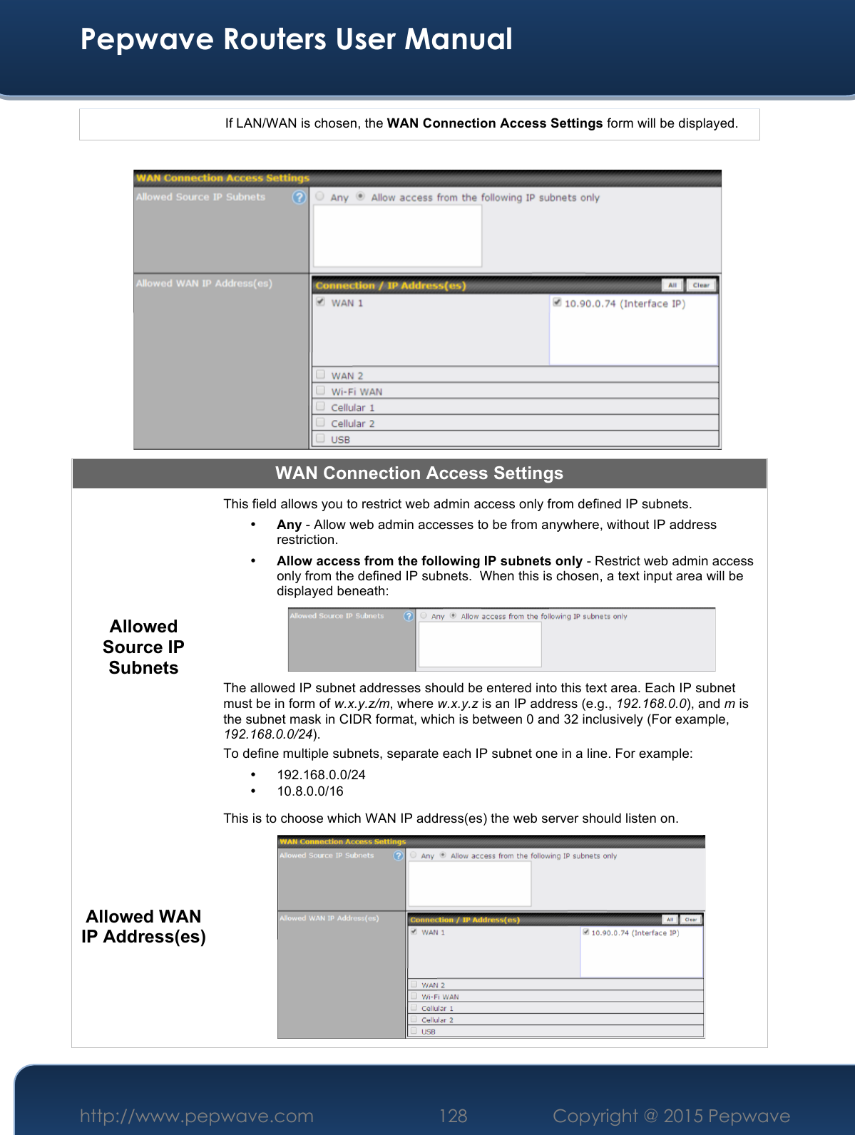  Pepwave Routers User Manual http://www.pepwave.com 128    Copyright @ 2015 Pepwave  If LAN/WAN is chosen, the WAN Connection Access Settings form will be displayed.   WAN Connection Access Settings Allowed Source IP Subnets This field allows you to restrict web admin access only from defined IP subnets. • Any - Allow web admin accesses to be from anywhere, without IP address restriction. • Allow access from the following IP subnets only - Restrict web admin access only from the defined IP subnets.  When this is chosen, a text input area will be displayed beneath:  The allowed IP subnet addresses should be entered into this text area. Each IP subnet must be in form of w.x.y.z/m, where w.x.y.z is an IP address (e.g., 192.168.0.0), and m is the subnet mask in CIDR format, which is between 0 and 32 inclusively (For example, 192.168.0.0/24). To define multiple subnets, separate each IP subnet one in a line. For example: • 192.168.0.0/24 • 10.8.0.0/16 Allowed WAN IP Address(es) This is to choose which WAN IP address(es) the web server should listen on.  