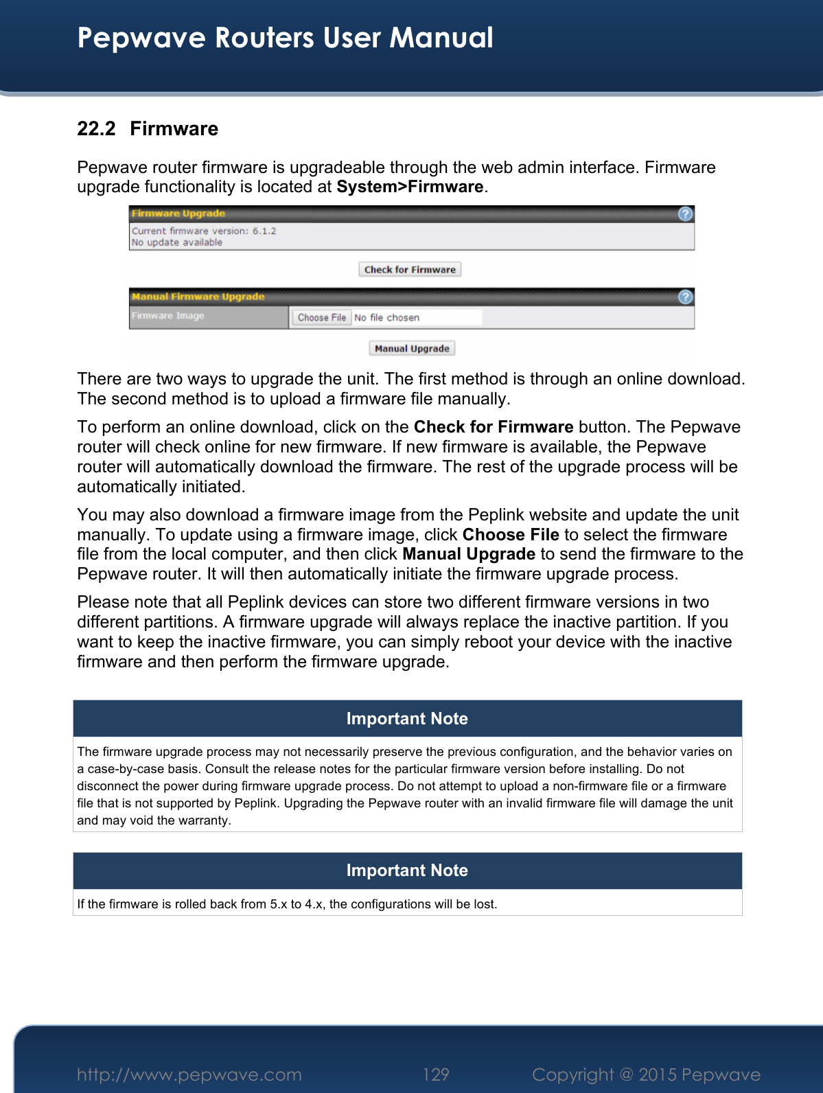  Pepwave Routers User Manual http://www.pepwave.com 129    Copyright @ 2015 Pepwave  22.2 Firmware Pepwave router firmware is upgradeable through the web admin interface. Firmware upgrade functionality is located at System&gt;Firmware.  There are two ways to upgrade the unit. The first method is through an online download. The second method is to upload a firmware file manually. To perform an online download, click on the Check for Firmware button. The Pepwave router will check online for new firmware. If new firmware is available, the Pepwave router will automatically download the firmware. The rest of the upgrade process will be automatically initiated. You may also download a firmware image from the Peplink website and update the unit manually. To update using a firmware image, click Choose File to select the firmware file from the local computer, and then click Manual Upgrade to send the firmware to the Pepwave router. It will then automatically initiate the firmware upgrade process. Please note that all Peplink devices can store two different firmware versions in two different partitions. A firmware upgrade will always replace the inactive partition. If you want to keep the inactive firmware, you can simply reboot your device with the inactive firmware and then perform the firmware upgrade.  Important Note The firmware upgrade process may not necessarily preserve the previous configuration, and the behavior varies on a case-by-case basis. Consult the release notes for the particular firmware version before installing. Do not disconnect the power during firmware upgrade process. Do not attempt to upload a non-firmware file or a firmware file that is not supported by Peplink. Upgrading the Pepwave router with an invalid firmware file will damage the unit and may void the warranty.  Important Note If the firmware is rolled back from 5.x to 4.x, the configurations will be lost.     