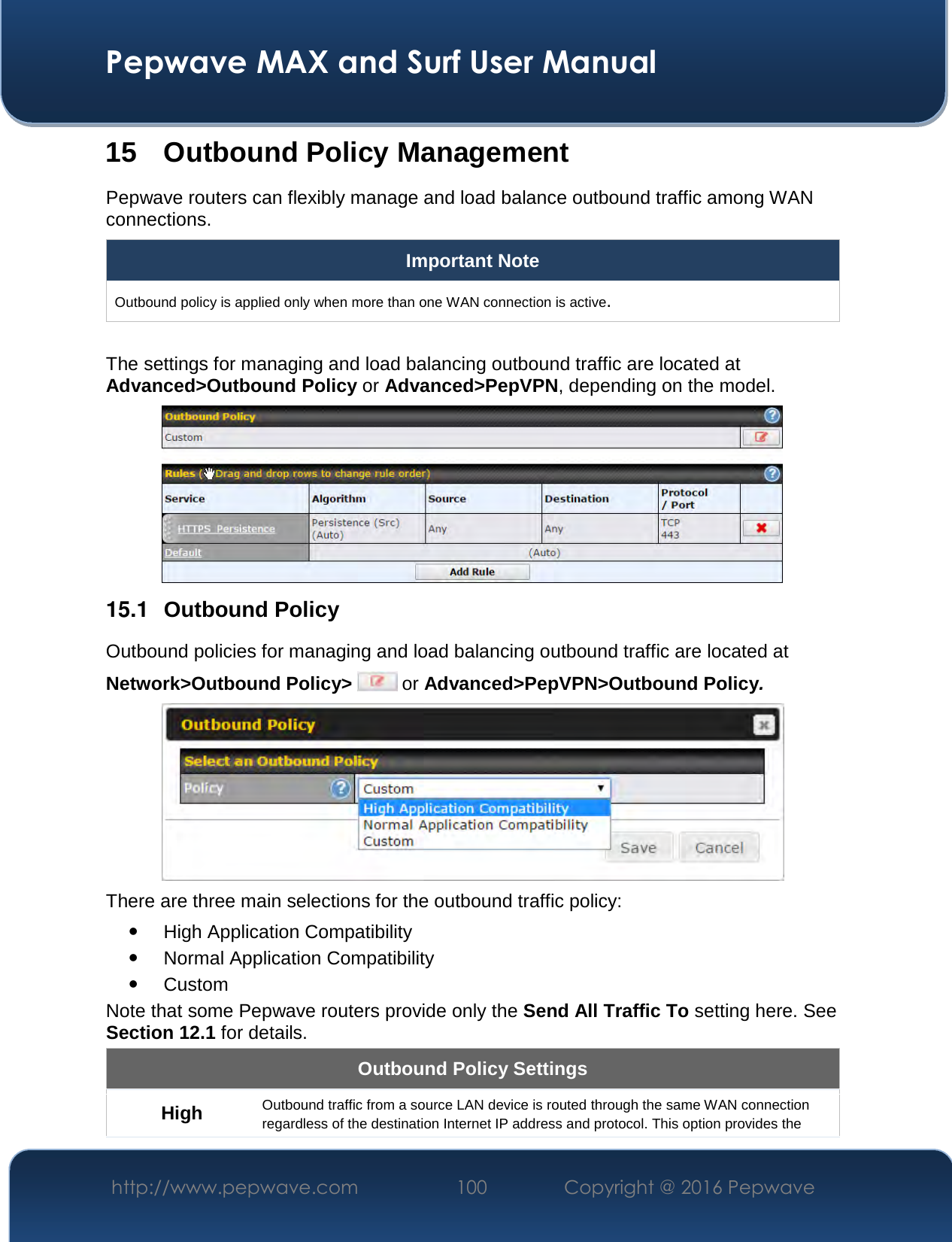  Pepwave MAX and Surf User Manual http://www.pepwave.com  100    Copyright @ 2016 Pepwave   15 Outbound Policy Management Pepwave routers can flexibly manage and load balance outbound traffic among WAN connections.  Important Note Outbound policy is applied only when more than one WAN connection is active.  The settings for managing and load balancing outbound traffic are located at Advanced&gt;Outbound Policy or Advanced&gt;PepVPN, depending on the model.  15.1  Outbound Policy Outbound policies for managing and load balancing outbound traffic are located at Network&gt;Outbound Policy&gt;  or Advanced&gt;PepVPN&gt;Outbound Policy.  There are three main selections for the outbound traffic policy:  High Application Compatibility  Normal Application Compatibility  Custom  Note that some Pepwave routers provide only the Send All Traffic To setting here. See Section 12.1 for details.  Outbound Policy Settings High  Outbound traffic from a source LAN device is routed through the same WAN connection regardless of the destination Internet IP address and protocol. This option provides the 