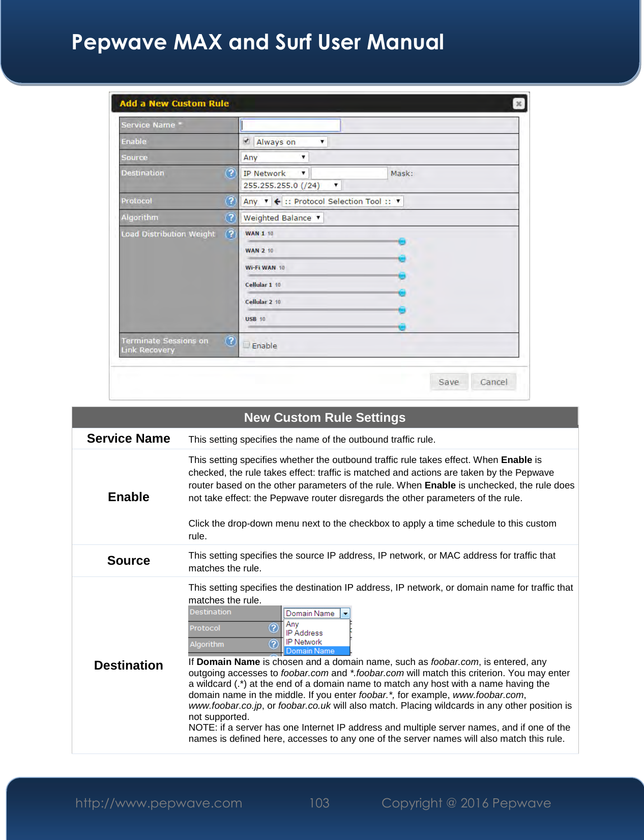  Pepwave MAX and Surf User Manual http://www.pepwave.com  103    Copyright @ 2016 Pepwave    New Custom Rule Settings Service Name  This setting specifies the name of the outbound traffic rule. Enable This setting specifies whether the outbound traffic rule takes effect. When Enable is checked, the rule takes effect: traffic is matched and actions are taken by the Pepwave router based on the other parameters of the rule. When Enable is unchecked, the rule does not take effect: the Pepwave router disregards the other parameters of the rule.  Click the drop-down menu next to the checkbox to apply a time schedule to this custom rule. Source  This setting specifies the source IP address, IP network, or MAC address for traffic that matches the rule. Destination This setting specifies the destination IP address, IP network, or domain name for traffic that matches the rule.  If Domain Name is chosen and a domain name, such as foobar.com, is entered, any outgoing accesses to foobar.com and *.foobar.com will match this criterion. You may enter a wildcard (.*) at the end of a domain name to match any host with a name having the domain name in the middle. If you enter foobar.*, for example, www.foobar.com, www.foobar.co.jp, or foobar.co.uk will also match. Placing wildcards in any other position is not supported. NOTE: if a server has one Internet IP address and multiple server names, and if one of the names is defined here, accesses to any one of the server names will also match this rule. 