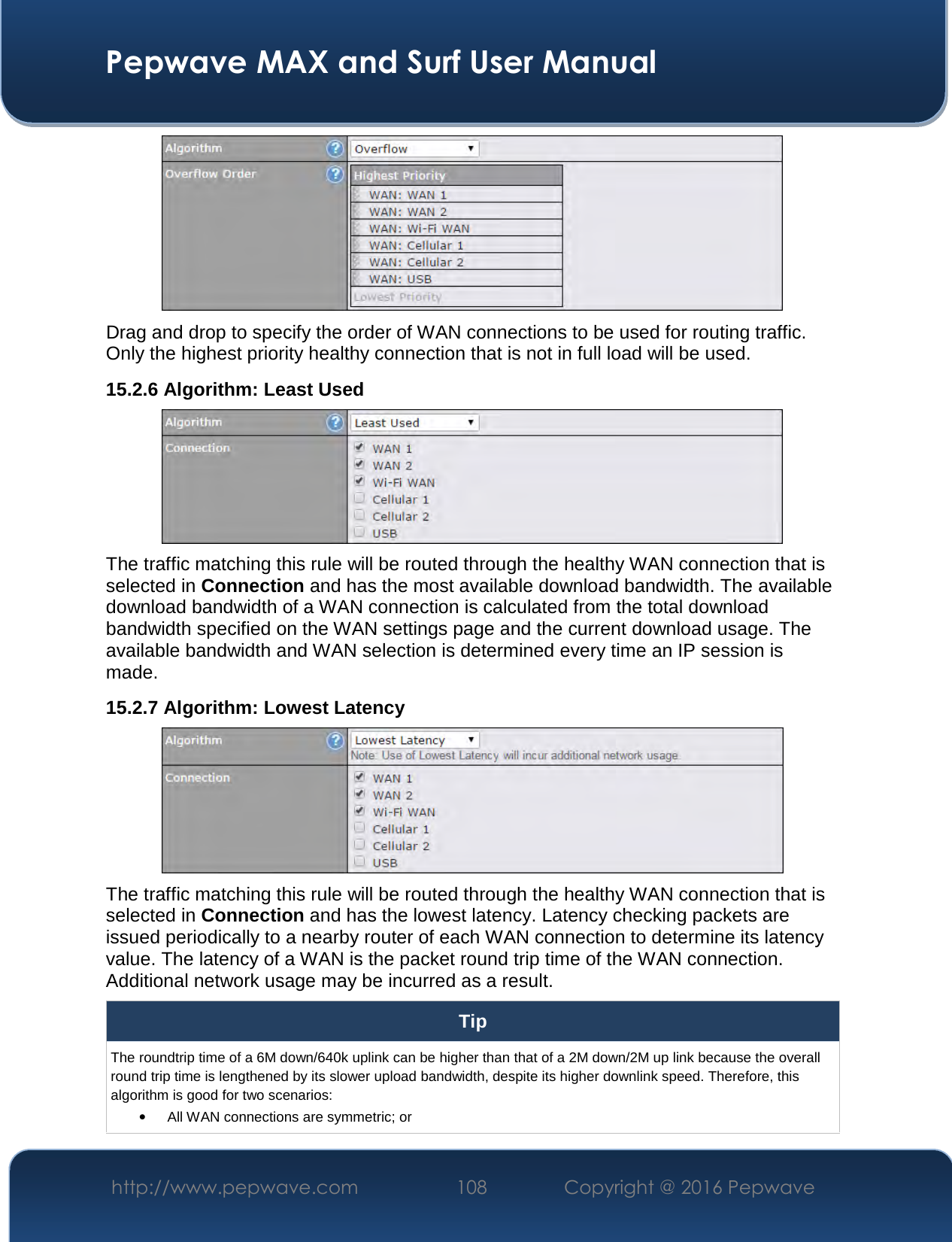  Pepwave MAX and Surf User Manual http://www.pepwave.com  108    Copyright @ 2016 Pepwave    Drag and drop to specify the order of WAN connections to be used for routing traffic. Only the highest priority healthy connection that is not in full load will be used. 15.2.6 Algorithm: Least Used  The traffic matching this rule will be routed through the healthy WAN connection that is selected in Connection and has the most available download bandwidth. The available download bandwidth of a WAN connection is calculated from the total download bandwidth specified on the WAN settings page and the current download usage. The available bandwidth and WAN selection is determined every time an IP session is made. 15.2.7 Algorithm: Lowest Latency  The traffic matching this rule will be routed through the healthy WAN connection that is selected in Connection and has the lowest latency. Latency checking packets are issued periodically to a nearby router of each WAN connection to determine its latency value. The latency of a WAN is the packet round trip time of the WAN connection. Additional network usage may be incurred as a result. Tip The roundtrip time of a 6M down/640k uplink can be higher than that of a 2M down/2M up link because the overall round trip time is lengthened by its slower upload bandwidth, despite its higher downlink speed. Therefore, this algorithm is good for two scenarios: • All WAN connections are symmetric; or 