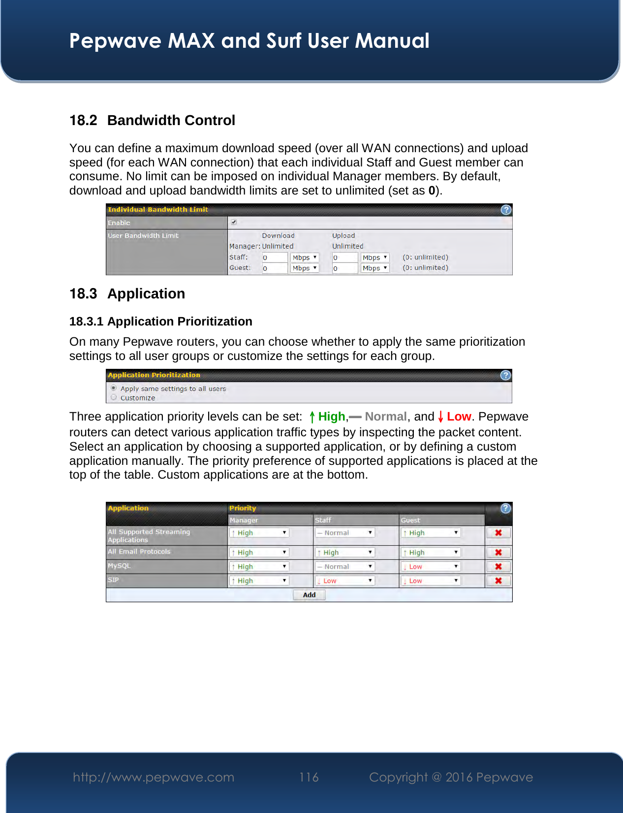  Pepwave MAX and Surf User Manual http://www.pepwave.com  116    Copyright @ 2016 Pepwave    18.2  Bandwidth Control You can define a maximum download speed (over all WAN connections) and upload speed (for each WAN connection) that each individual Staff and Guest member can consume. No limit can be imposed on individual Manager members. By default, download and upload bandwidth limits are set to unlimited (set as 0).  18.3  Application 18.3.1 Application Prioritization On many Pepwave routers, you can choose whether to apply the same prioritization settings to all user groups or customize the settings for each group.   Three application priority levels can be set: ↑↑↑↑High,━━━━ Normal, and↓↓↓↓Low. Pepwave routers can detect various application traffic types by inspecting the packet content. Select an application by choosing a supported application, or by defining a custom application manually. The priority preference of supported applications is placed at the top of the table. Custom applications are at the bottom.       
