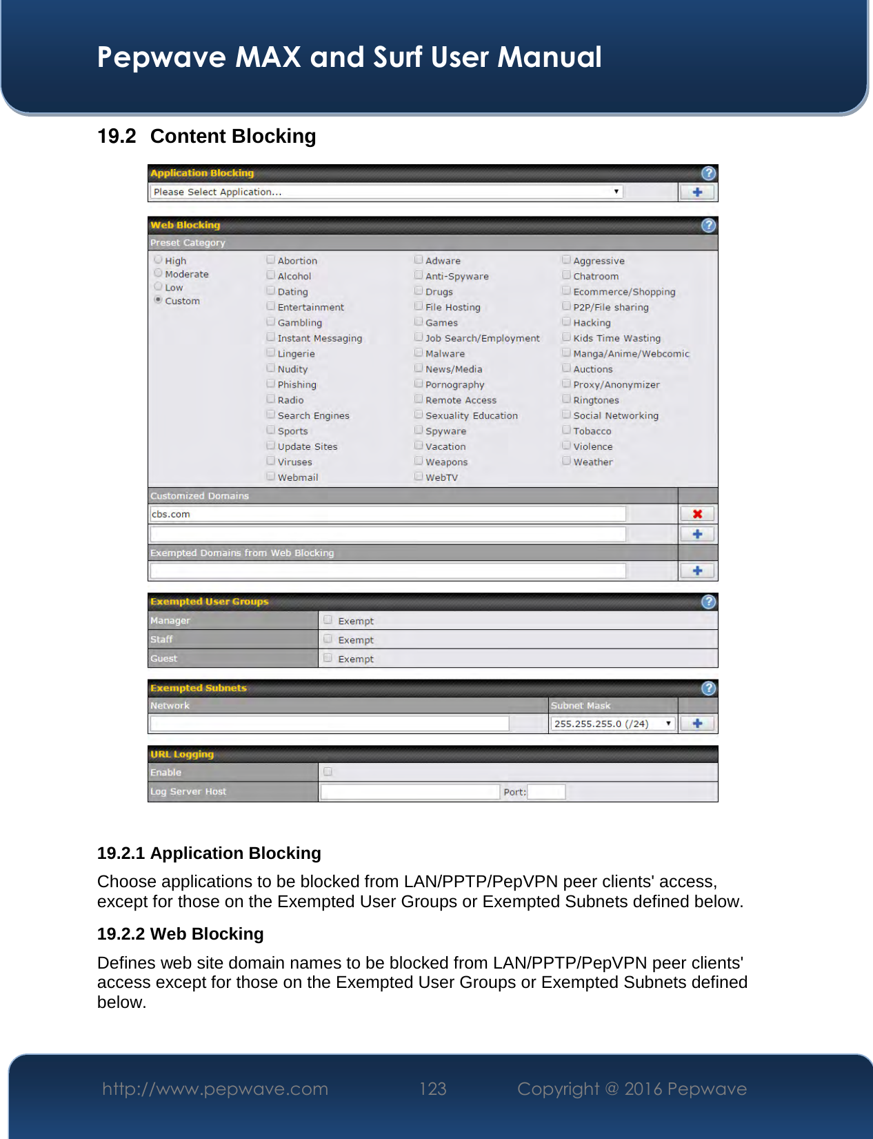  Pepwave MAX and Surf User Manual http://www.pepwave.com  123    Copyright @ 2016 Pepwave   19.2  Content Blocking   19.2.1 Application Blocking Choose applications to be blocked from LAN/PPTP/PepVPN peer clients&apos; access, except for those on the Exempted User Groups or Exempted Subnets defined below. 19.2.2 Web Blocking Defines web site domain names to be blocked from LAN/PPTP/PepVPN peer clients&apos; access except for those on the Exempted User Groups or Exempted Subnets defined below.  