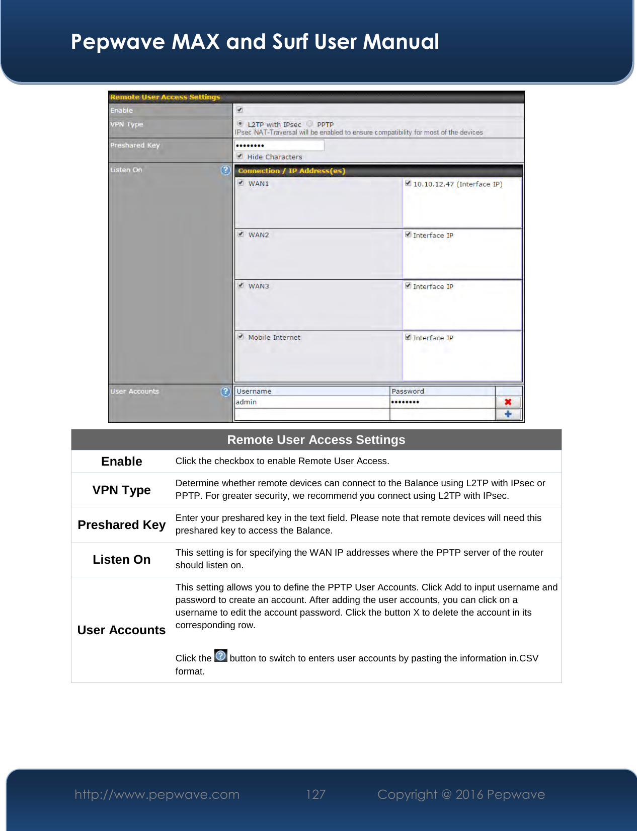  Pepwave MAX and Surf User Manual http://www.pepwave.com  127    Copyright @ 2016 Pepwave    Remote User Access Settings Enable  Click the checkbox to enable Remote User Access. VPN Type  Determine whether remote devices can connect to the Balance using L2TP with IPsec or PPTP. For greater security, we recommend you connect using L2TP with IPsec. Preshared Key Enter your preshared key in the text field. Please note that remote devices will need this preshared key to access the Balance. Listen On  This setting is for specifying the WAN IP addresses where the PPTP server of the router should listen on. User Accounts This setting allows you to define the PPTP User Accounts. Click Add to input username and password to create an account. After adding the user accounts, you can click on a username to edit the account password. Click the button X to delete the account in its corresponding row.  Click the   button to switch to enters user accounts by pasting the information in.CSV format.  