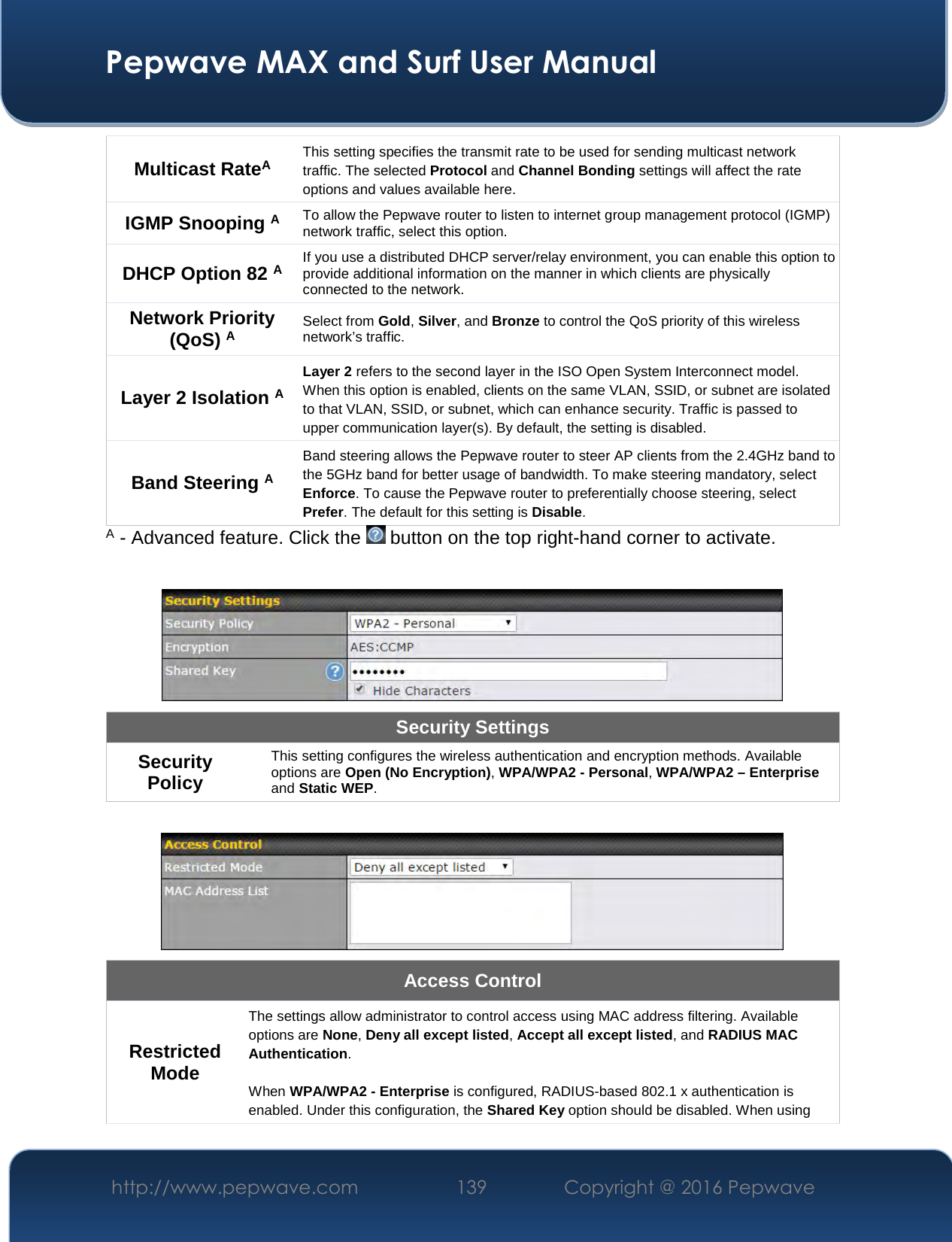 Pepwave MAX and Surf User Manual http://www.pepwave.com  139    Copyright @ 2016 Pepwave   Multicast RateA This setting specifies the transmit rate to be used for sending multicast network traffic. The selected Protocol and Channel Bonding settings will affect the rate options and values available here. IGMP Snooping A To allow the Pepwave router to listen to internet group management protocol (IGMP) network traffic, select this option. DHCP Option 82 A If you use a distributed DHCP server/relay environment, you can enable this option to provide additional information on the manner in which clients are physically connected to the network. Network Priority (QoS) A Select from Gold, Silver, and Bronze to control the QoS priority of this wireless network’s traffic. Layer 2 Isolation A Layer 2 refers to the second layer in the ISO Open System Interconnect model. When this option is enabled, clients on the same VLAN, SSID, or subnet are isolated to that VLAN, SSID, or subnet, which can enhance security. Traffic is passed to upper communication layer(s). By default, the setting is disabled.  Band Steering A Band steering allows the Pepwave router to steer AP clients from the 2.4GHz band to the 5GHz band for better usage of bandwidth. To make steering mandatory, select Enforce. To cause the Pepwave router to preferentially choose steering, select Prefer. The default for this setting is Disable. A - Advanced feature. Click the   button on the top right-hand corner to activate.   Security Settings Security Policy This setting configures the wireless authentication and encryption methods. Available options are Open (No Encryption), WPA/WPA2 - Personal, WPA/WPA2 – Enterprise and Static WEP.   Access Control Restricted Mode The settings allow administrator to control access using MAC address filtering. Available options are None, Deny all except listed, Accept all except listed, and RADIUS MAC Authentication.  When WPA/WPA2 - Enterprise is configured, RADIUS-based 802.1 x authentication is enabled. Under this configuration, the Shared Key option should be disabled. When using 