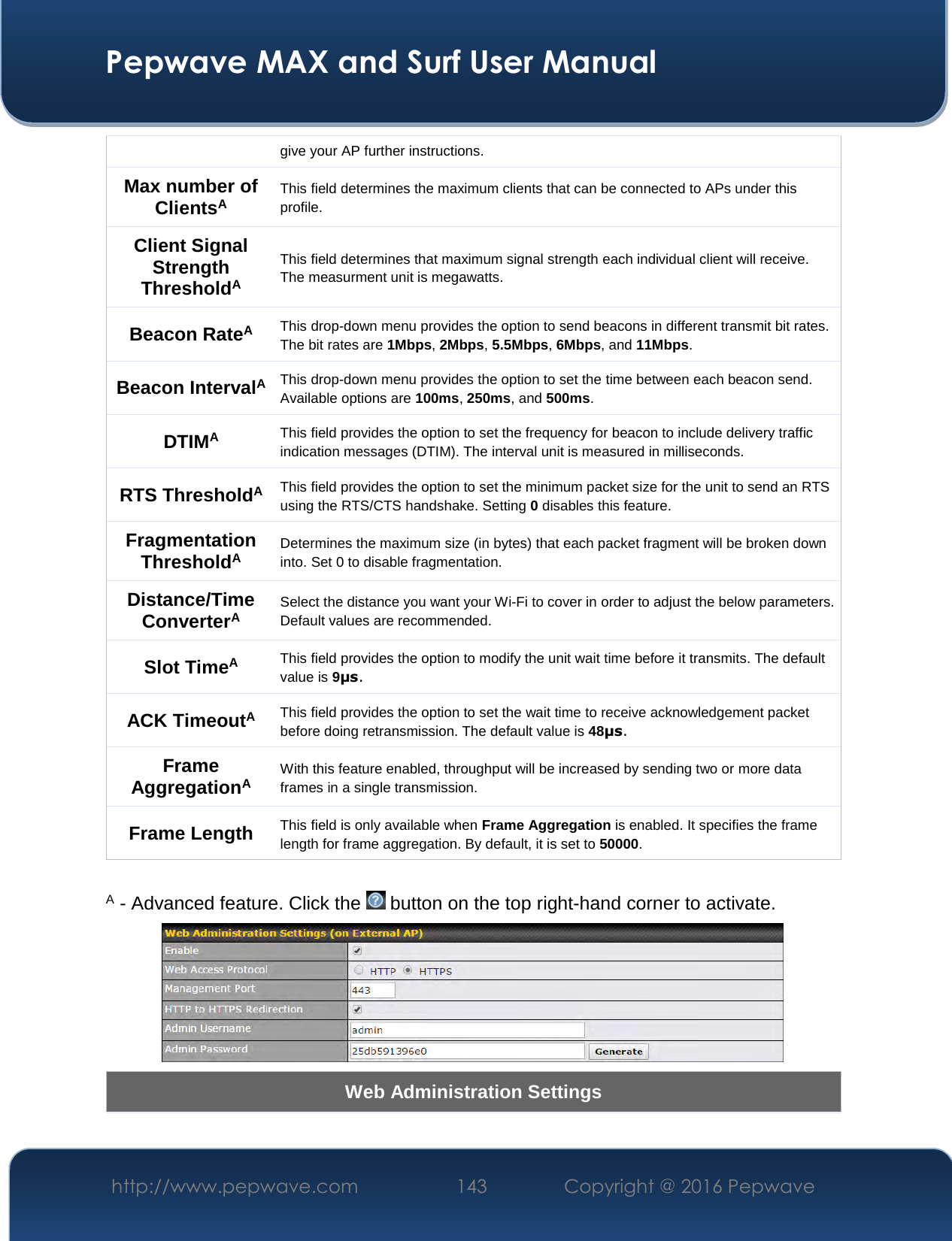  Pepwave MAX and Surf User Manual http://www.pepwave.com  143    Copyright @ 2016 Pepwave   give your AP further instructions. Max number of ClientsA This field determines the maximum clients that can be connected to APs under this profile.  Client Signal Strength ThresholdA This field determines that maximum signal strength each individual client will receive. The measurment unit is megawatts. Beacon RateA This drop-down menu provides the option to send beacons in different transmit bit rates. The bit rates are 1Mbps, 2Mbps, 5.5Mbps, 6Mbps, and 11Mbps. Beacon IntervalA This drop-down menu provides the option to set the time between each beacon send. Available options are 100ms, 250ms, and 500ms. DTIMA This field provides the option to set the frequency for beacon to include delivery traffic indication messages (DTIM). The interval unit is measured in milliseconds. RTS ThresholdA This field provides the option to set the minimum packet size for the unit to send an RTS using the RTS/CTS handshake. Setting 0 disables this feature. Fragmentation ThresholdA Determines the maximum size (in bytes) that each packet fragment will be broken down into. Set 0 to disable fragmentation. Distance/Time ConverterA Select the distance you want your Wi-Fi to cover in order to adjust the below parameters. Default values are recommended. Slot TimeA This field provides the option to modify the unit wait time before it transmits. The default value is 9μs. ACK TimeoutA This field provides the option to set the wait time to receive acknowledgement packet before doing retransmission. The default value is 48μs. Frame AggregationA With this feature enabled, throughput will be increased by sending two or more data frames in a single transmission. Frame Length  This field is only available when Frame Aggregation is enabled. It specifies the frame length for frame aggregation. By default, it is set to 50000.  A - Advanced feature. Click the   button on the top right-hand corner to activate.  Web Administration Settings 