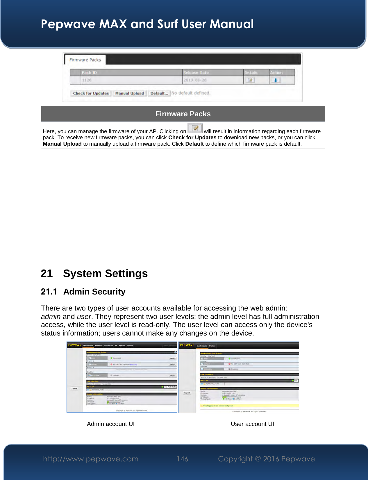  Pepwave MAX and Surf User Manual http://www.pepwave.com  146    Copyright @ 2016 Pepwave    Firmware Packs Here, you can manage the firmware of your AP. Clicking on   will result in information regarding each firmware pack. To receive new firmware packs, you can click Check for Updates to download new packs, or you can click Manual Upload to manually upload a firmware pack. Click Default to define which firmware pack is default.           21 System Settings 21.1  Admin Security There are two types of user accounts available for accessing the web admin: admin and user. They represent two user levels: the admin level has full administration access, while the user level is read-only. The user level can access only the device&apos;s status information; users cannot make any changes on the device.    Admin account UI  User account UI 