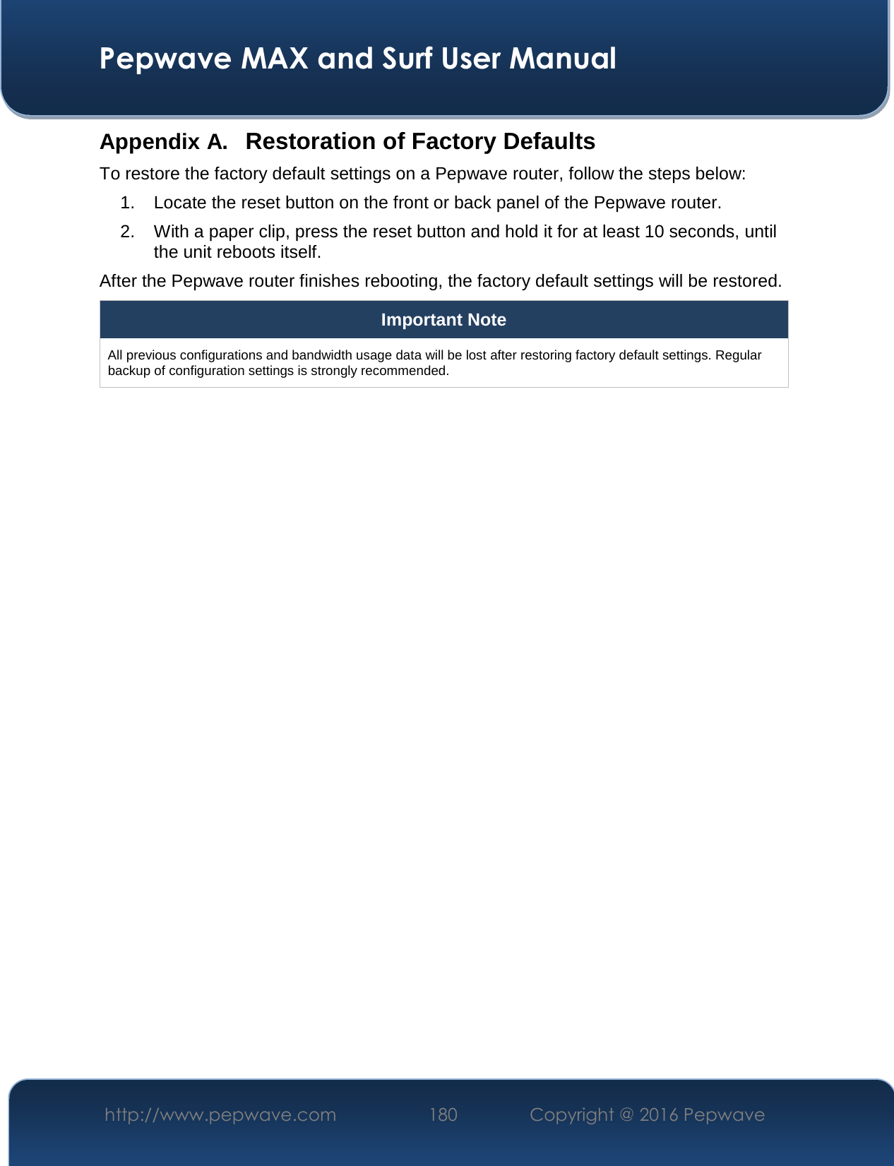 Pepwave MAX and Surf User Manual http://www.pepwave.com  180   Copyright @ 2016 Pepwave Appendix A. Restoration of Factory Defaults To restore the factory default settings on a Pepwave router, follow the steps below: 1. Locate the reset button on the front or back panel of the Pepwave router.2. With a paper clip, press the reset button and hold it for at least 10 seconds, untilthe unit reboots itself.After the Pepwave router finishes rebooting, the factory default settings will be restored. Important Note All previous configurations and bandwidth usage data will be lost after restoring factory default settings. Regular backup of configuration settings is strongly recommended.