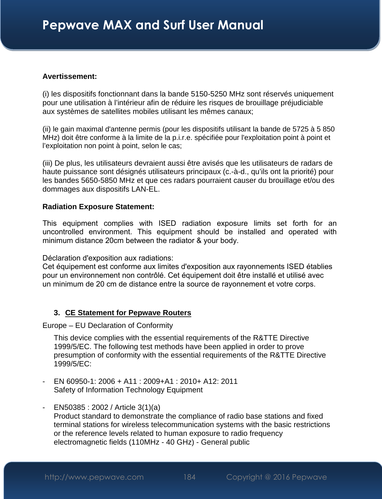 Pepwave MAX and Surf User Manual http://www.pepwave.com  184   Copyright @ 2016 Pepwave Avertissement: (i) les dispositifs fonctionnant dans la bande 5150-5250 MHz sont réservés uniquement pour une utilisation à l’intérieur afin de réduire les risques de brouillage préjudiciable aux systèmes de satellites mobiles utilisant les mêmes canaux; (ii) le gain maximal d&apos;antenne permis (pour les dispositifs utilisant la bande de 5725 à 5 850 MHz) doit être conforme à la limite de la p.i.r.e. spécifiée pour l&apos;exploitation point à point et l’exploitation non point à point, selon le cas;  (iii) De plus, les utilisateurs devraient aussi être avisés que les utilisateurs de radars de haute puissance sont désignés utilisateurs principaux (c.-à-d., qu’ils ont la priorité) pour les bandes 5650-5850 MHz et que ces radars pourraient causer du brouillage et/ou des dommages aux dispositifs LAN-EL. Radiation Exposure Statement: This  equipment  complies  with  ISED  radiation  exposure  limits  set  forth  for  an uncontrolled  environment.  This  equipment  should  be  installed  and  operated  with minimum distance 20cm between the radiator &amp; your body. Déclaration d&apos;exposition aux radiations: Cet équipement est conforme aux limites d&apos;exposition aux rayonnements ISED établies pour un environnement non contrôlé. Cet équipement doit être installé et utilisé avec un minimum de 20 cm de distance entre la source de rayonnement et votre corps. 3. CE Statement for Pepwave RoutersEurope – EU Declaration of Conformity This device complies with the essential requirements of the R&amp;TTE Directive 1999/5/EC. The following test methods have been applied in order to prove presumption of conformity with the essential requirements of the R&amp;TTE Directive 1999/5/EC: - EN 60950-1: 2006 + A11 : 2009+A1 : 2010+ A12: 2011 Safety of Information Technology Equipment - EN50385 : 2002 / Article 3(1)(a) Product standard to demonstrate the compliance of radio base stations and fixed terminal stations for wireless telecommunication systems with the basic restrictions or the reference levels related to human exposure to radio frequency electromagnetic fields (110MHz - 40 GHz) - General public 