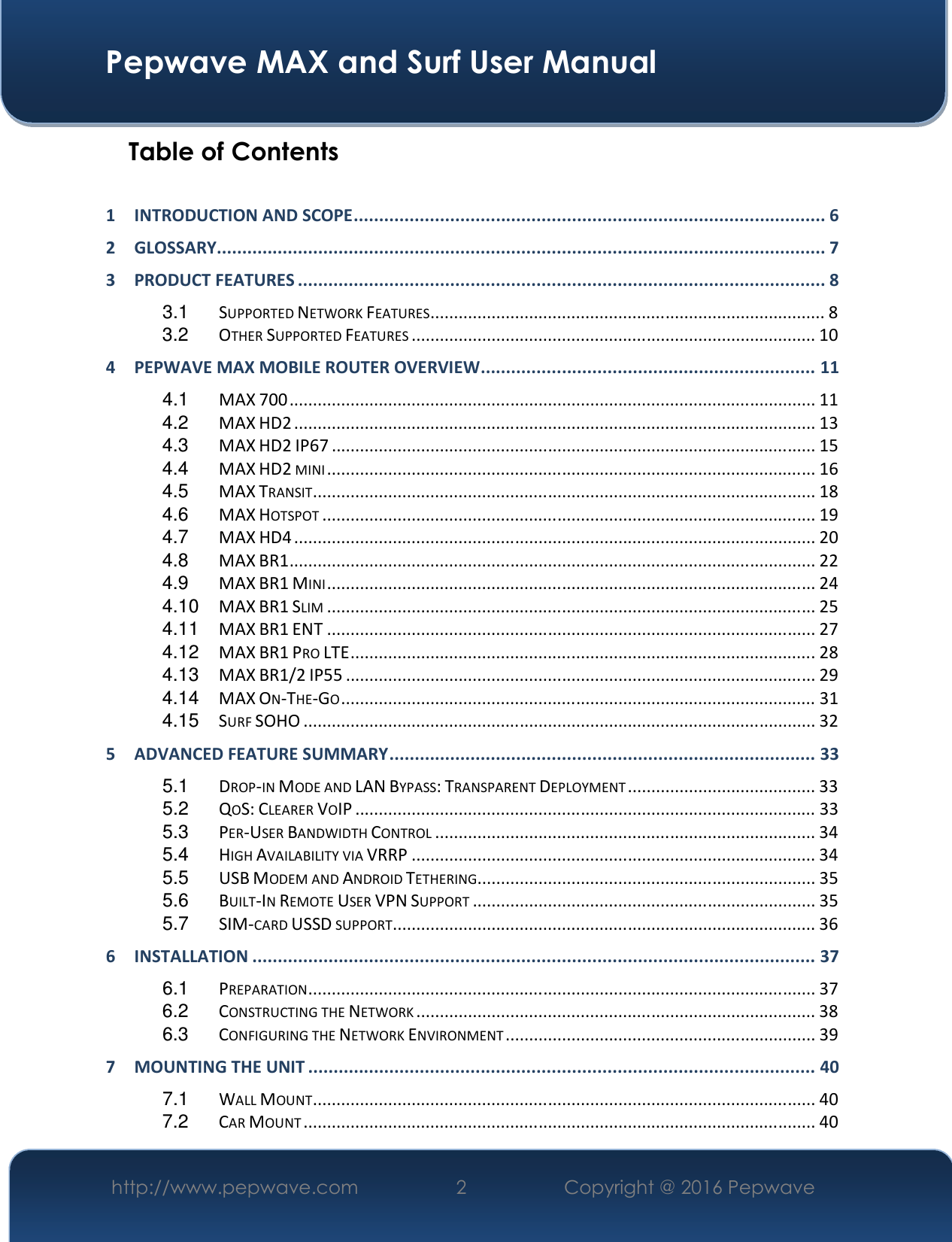 Pepwave MAX and Surf User Manual http://www.pepwave.com  2   Copyright @ 2016 Pepwave Table of Contents 1 INTRODUCTION AND SCOPE ............................................................................................. 62 GLOSSARY........................................................................................................................ 73 PRODUCT FEATURES ........................................................................................................ 83.1 SUPPORTED NETWORK FEATURES .................................................................................... 83.2 OTHER SUPPORTED FEATURES ...................................................................................... 104 PEPWAVE MAX MOBILE ROUTER OVERVIEW .................................................................. 114.1 MAX 700 ................................................................................................................ 114.2 MAX HD2 ............................................................................................................... 134.3 MAX HD2 IP67 ....................................................................................................... 154.4 MAX HD2 MINI ........................................................................................................ 164.5 MAX TRANSIT ........................................................................................................... 184.6 MAX HOTSPOT ......................................................................................................... 194.7 MAX HD4 ............................................................................................................... 204.8 MAX BR1 ................................................................................................................ 224.9 MAX BR1 MINI ........................................................................................................ 244.10 MAX BR1 SLIM ........................................................................................................ 254.11 MAX BR1 ENT ........................................................................................................ 274.12 MAX BR1 PRO LTE ................................................................................................... 284.13 MAX BR1/2 IP55 .................................................................................................... 294.14 MAX ON-THE-GO ..................................................................................................... 314.15 SURF SOHO ............................................................................................................. 325 ADVANCED FEATURE SUMMARY .................................................................................... 335.1 DROP-IN MODE AND LAN BYPASS: TRANSPARENT DEPLOYMENT ........................................ 335.2 QOS: CLEARER VOIP .................................................................................................. 335.3 PER-USER BANDWIDTH CONTROL ................................................................................. 345.4 HIGH AVAILABILITY VIA VRRP ...................................................................................... 345.5 USB MODEM AND ANDROID TETHERING ........................................................................ 355.6 BUILT-IN REMOTE USER VPN SUPPORT ......................................................................... 355.7 SIM-CARD USSD SUPPORT .......................................................................................... 366 INSTALLATION ............................................................................................................... 376.1 PREPARATION ............................................................................................................ 376.2 CONSTRUCTING THE NETWORK ..................................................................................... 386.3 CONFIGURING THE NETWORK ENVIRONMENT .................................................................. 397 MOUNTING THE UNIT .................................................................................................... 407.1 WALL MOUNT ........................................................................................................... 407.2 CAR MOUNT ............................................................................................................. 40