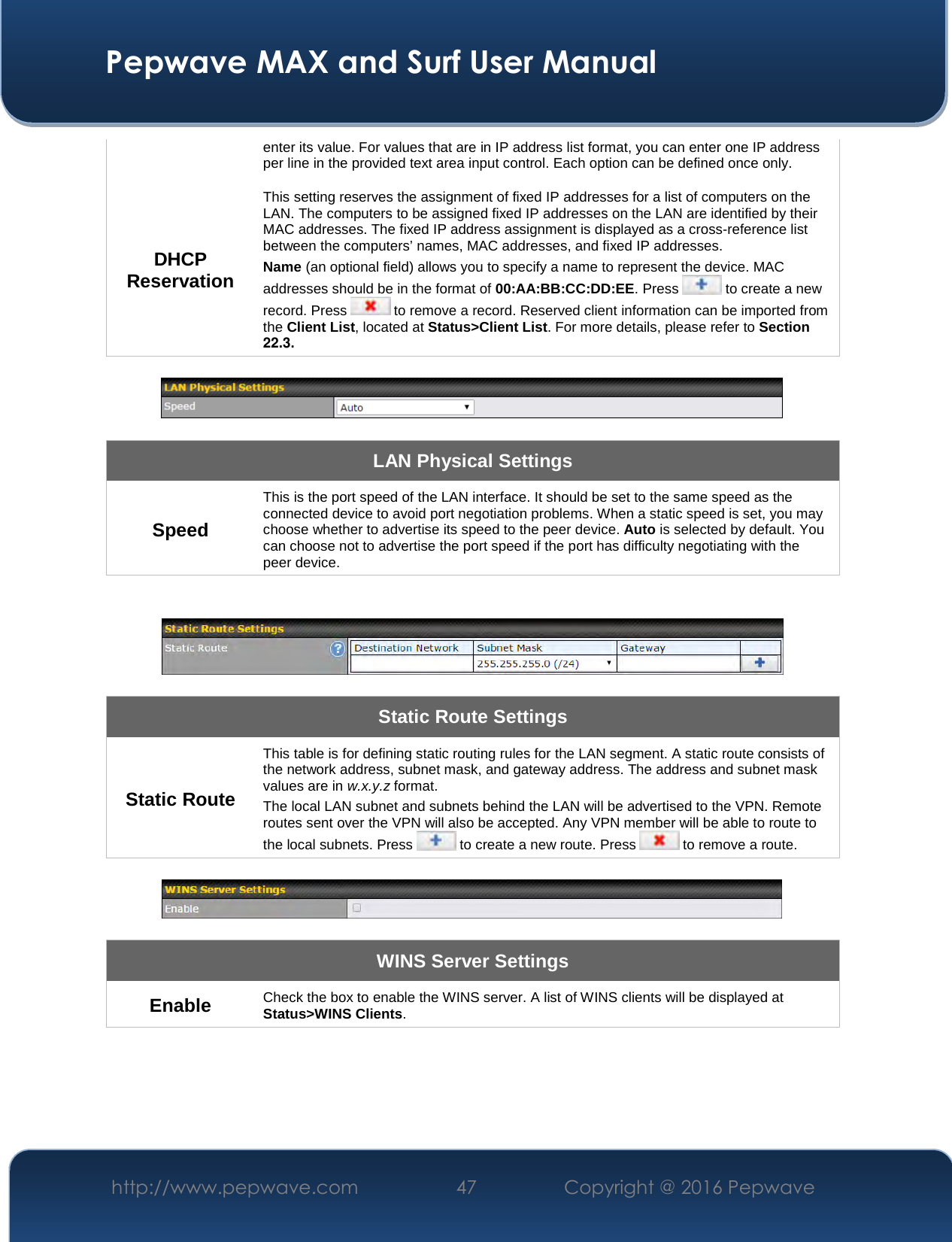  Pepwave MAX and Surf User Manual http://www.pepwave.com  47    Copyright @ 2016 Pepwave   enter its value. For values that are in IP address list format, you can enter one IP address per line in the provided text area input control. Each option can be defined once only. DHCP Reservation This setting reserves the assignment of fixed IP addresses for a list of computers on the LAN. The computers to be assigned fixed IP addresses on the LAN are identified by their MAC addresses. The fixed IP address assignment is displayed as a cross-reference list between the computers’ names, MAC addresses, and fixed IP addresses. Name (an optional field) allows you to specify a name to represent the device. MAC addresses should be in the format of 00:AA:BB:CC:DD:EE. Press   to create a new record. Press   to remove a record. Reserved client information can be imported from the Client List, located at Status&gt;Client List. For more details, please refer to Section 22.3.    LAN Physical Settings Speed This is the port speed of the LAN interface. It should be set to the same speed as the connected device to avoid port negotiation problems. When a static speed is set, you may choose whether to advertise its speed to the peer device. Auto is selected by default. You can choose not to advertise the port speed if the port has difficulty negotiating with the peer device.     Static Route Settings Static Route This table is for defining static routing rules for the LAN segment. A static route consists of the network address, subnet mask, and gateway address. The address and subnet mask values are in w.x.y.z format. The local LAN subnet and subnets behind the LAN will be advertised to the VPN. Remote routes sent over the VPN will also be accepted. Any VPN member will be able to route to the local subnets. Press   to create a new route. Press   to remove a route.    WINS Server Settings Enable  Check the box to enable the WINS server. A list of WINS clients will be displayed at Status&gt;WINS Clients.  