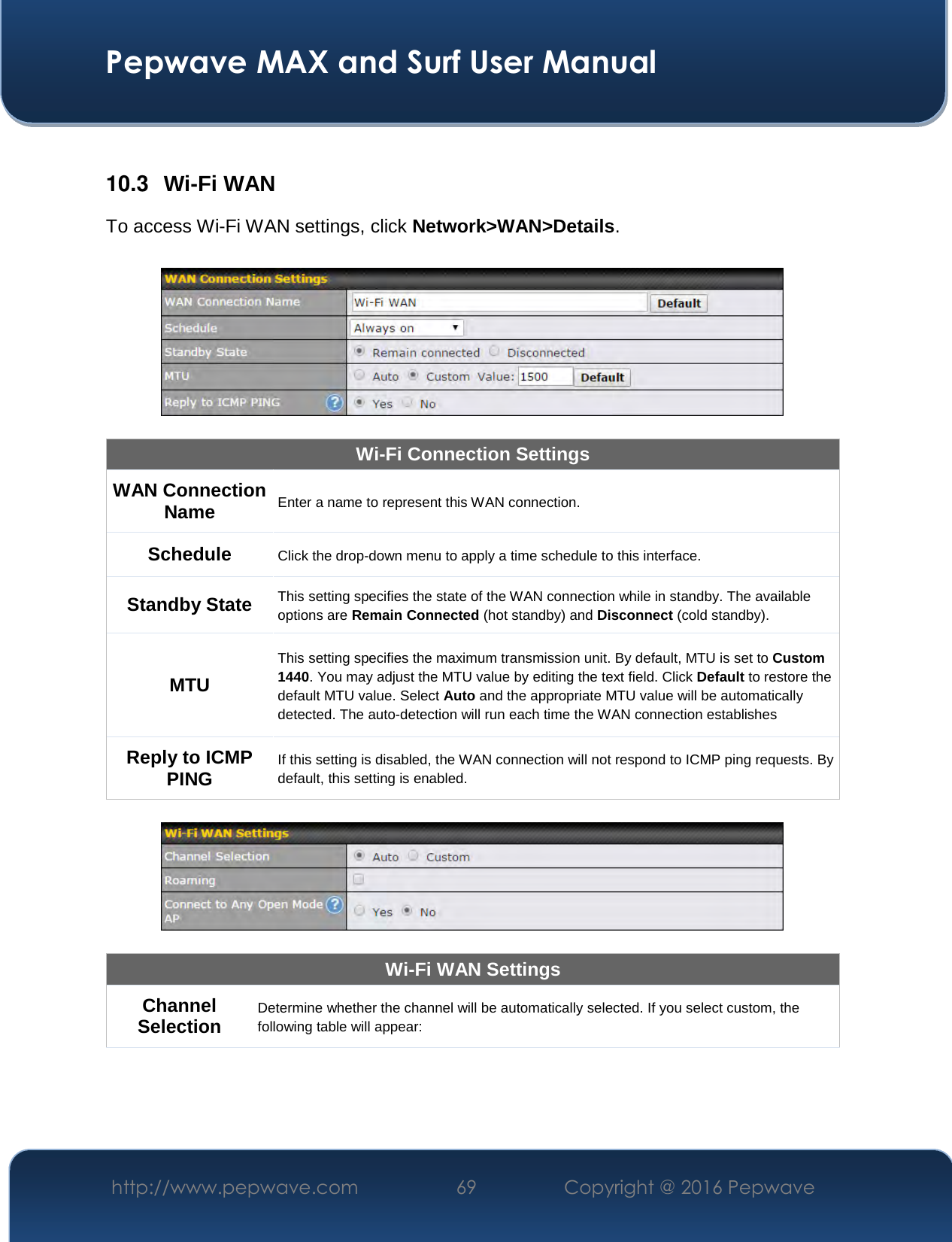  Pepwave MAX and Surf User Manual http://www.pepwave.com  69    Copyright @ 2016 Pepwave    10.3  Wi-Fi WAN To access Wi-Fi WAN settings, click Network&gt;WAN&gt;Details.    Wi-Fi Connection Settings WAN Connection Name Enter a name to represent this WAN connection. Schedule  Click the drop-down menu to apply a time schedule to this interface. Standby State This setting specifies the state of the WAN connection while in standby. The available options are Remain Connected (hot standby) and Disconnect (cold standby). MTU This setting specifies the maximum transmission unit. By default, MTU is set to Custom 1440. You may adjust the MTU value by editing the text field. Click Default to restore the default MTU value. Select Auto and the appropriate MTU value will be automatically detected. The auto-detection will run each time the WAN connection establishes Reply to ICMP PING If this setting is disabled, the WAN connection will not respond to ICMP ping requests. By default, this setting is enabled.    Wi-Fi WAN Settings Channel Selection Determine whether the channel will be automatically selected. If you select custom, the following table will appear: 