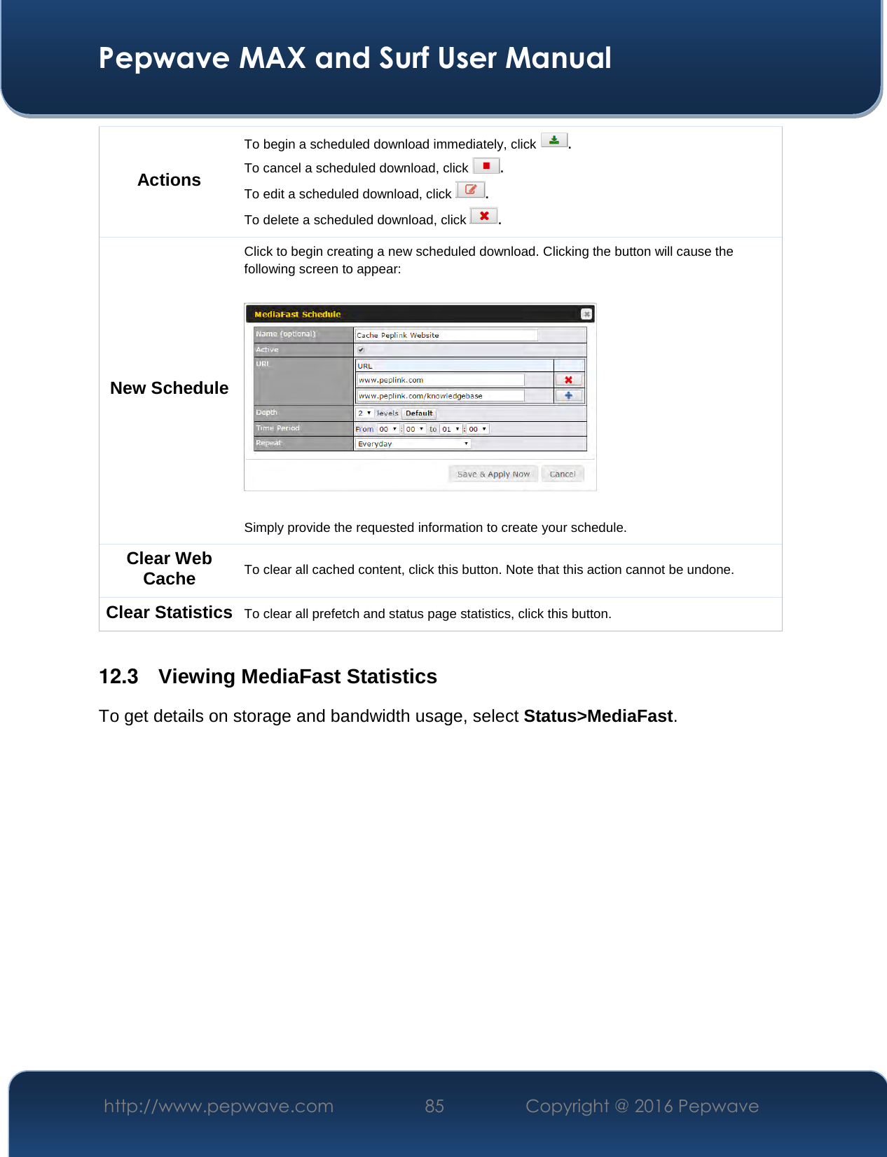  Pepwave MAX and Surf User Manual http://www.pepwave.com  85    Copyright @ 2016 Pepwave   Actions To begin a scheduled download immediately, click  . To cancel a scheduled download, click  . To edit a scheduled download, click  . To delete a scheduled download, click  . New Schedule Click to begin creating a new scheduled download. Clicking the button will cause the following screen to appear:    Simply provide the requested information to create your schedule. Clear Web Cache  To clear all cached content, click this button. Note that this action cannot be undone. Clear Statistics To clear all prefetch and status page statistics, click this button.  12.3   Viewing MediaFast Statistics To get details on storage and bandwidth usage, select Status&gt;MediaFast. 