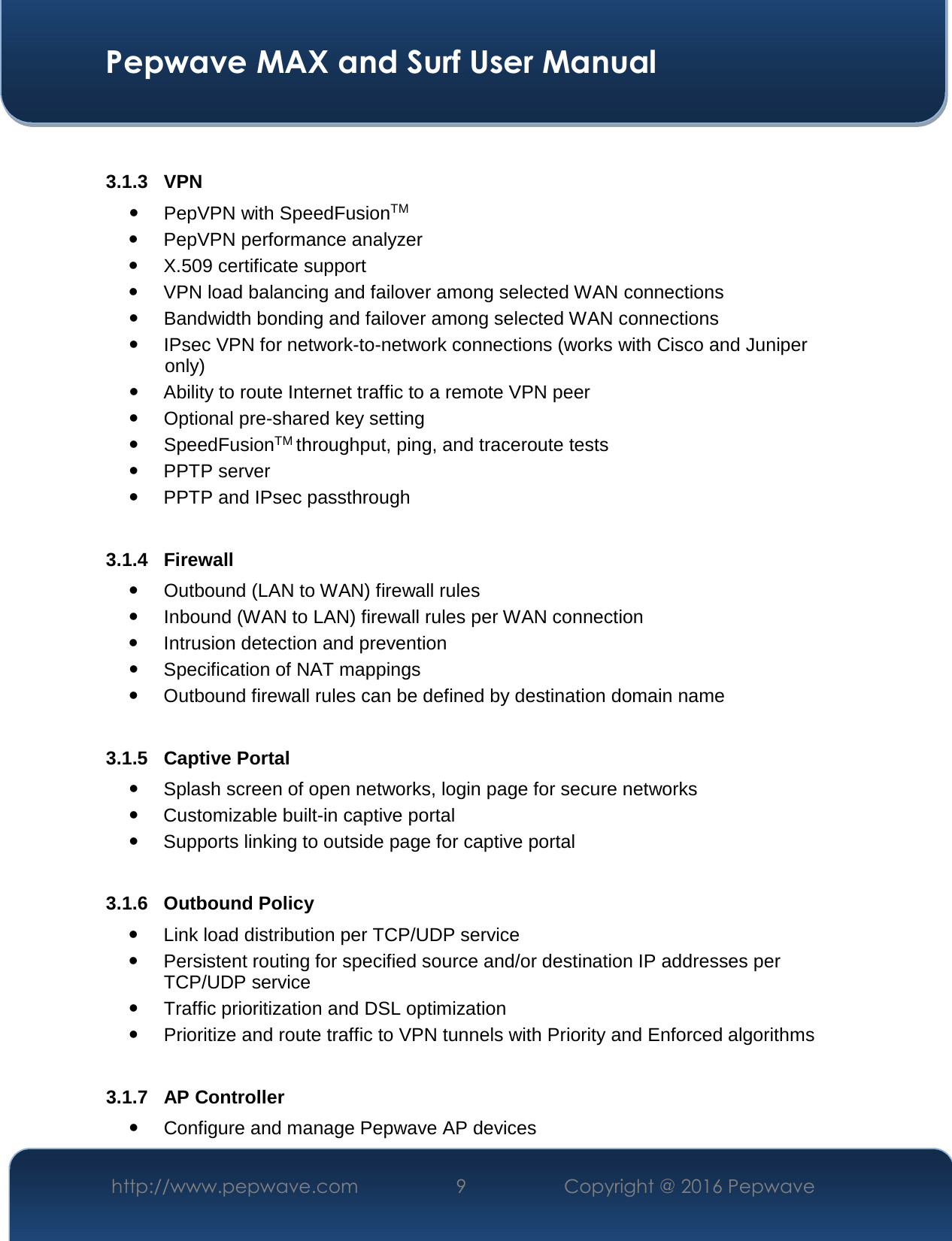  Pepwave MAX and Surf User Manual http://www.pepwave.com  9    Copyright @ 2016 Pepwave    3.1.3 VPN  PepVPN with SpeedFusionTM  PepVPN performance analyzer  X.509 certificate support   VPN load balancing and failover among selected WAN connections  Bandwidth bonding and failover among selected WAN connections  IPsec VPN for network-to-network connections (works with Cisco and Juniper only)  Ability to route Internet traffic to a remote VPN peer  Optional pre-shared key setting  SpeedFusionTM throughput, ping, and traceroute tests  PPTP server  PPTP and IPsec passthrough  3.1.4 Firewall  Outbound (LAN to WAN) firewall rules  Inbound (WAN to LAN) firewall rules per WAN connection  Intrusion detection and prevention  Specification of NAT mappings  Outbound firewall rules can be defined by destination domain name  3.1.5 Captive Portal  Splash screen of open networks, login page for secure networks  Customizable built-in captive portal  Supports linking to outside page for captive portal  3.1.6 Outbound Policy  Link load distribution per TCP/UDP service   Persistent routing for specified source and/or destination IP addresses per TCP/UDP service  Traffic prioritization and DSL optimization  Prioritize and route traffic to VPN tunnels with Priority and Enforced algorithms  3.1.7 AP Controller  Configure and manage Pepwave AP devices 