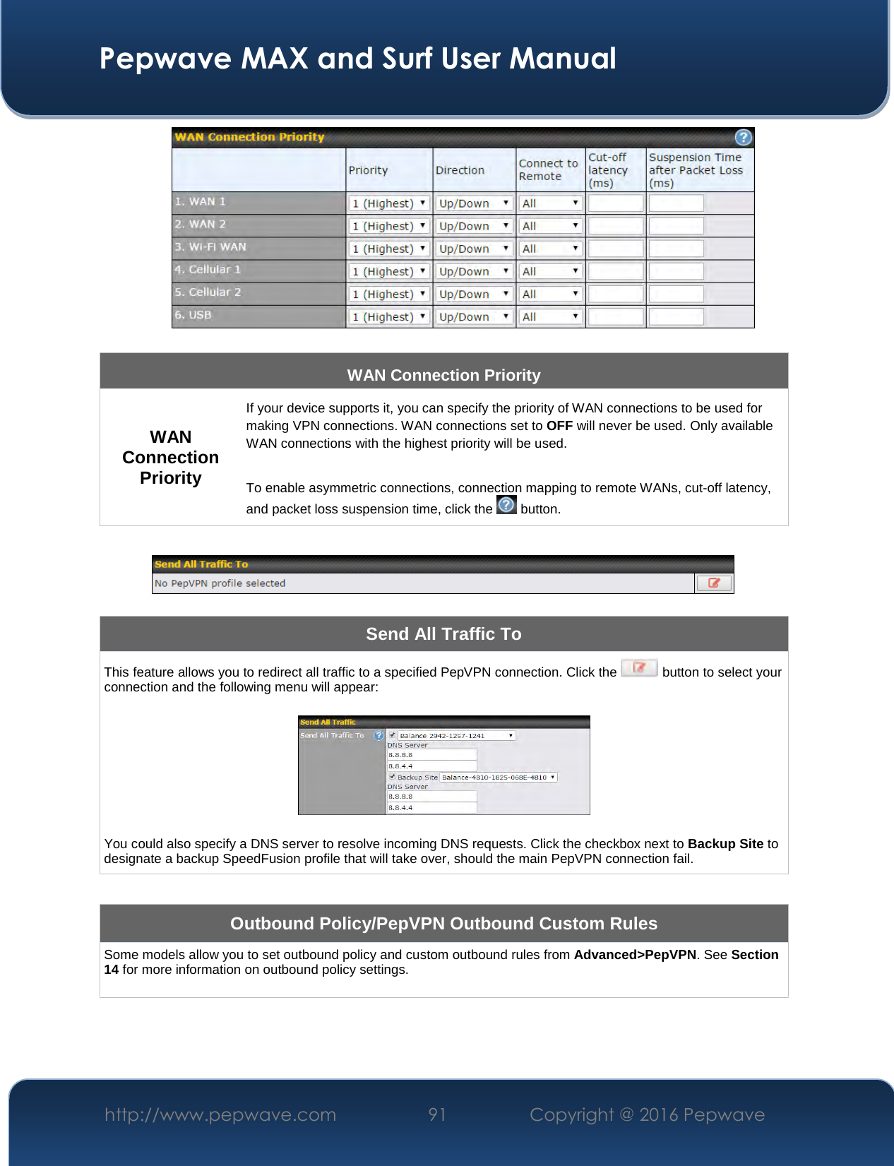  Pepwave MAX and Surf User Manual http://www.pepwave.com  91    Copyright @ 2016 Pepwave    8.41   WAN Connection Priority WAN Connection Priority If your device supports it, you can specify the priority of WAN connections to be used for making VPN connections. WAN connections set to OFF will never be used. Only available WAN connections with the highest priority will be used.   To enable asymmetric connections, connection mapping to remote WANs, cut-off latency, and packet loss suspension time, click the   button.    Send All Traffic To This feature allows you to redirect all traffic to a specified PepVPN connection. Click the   button to select your connection and the following menu will appear:    You could also specify a DNS server to resolve incoming DNS requests. Click the checkbox next to Backup Site to designate a backup SpeedFusion profile that will take over, should the main PepVPN connection fail.  Outbound Policy/PepVPN Outbound Custom Rules Some models allow you to set outbound policy and custom outbound rules from Advanced&gt;PepVPN. See Section 14 for more information on outbound policy settings.   