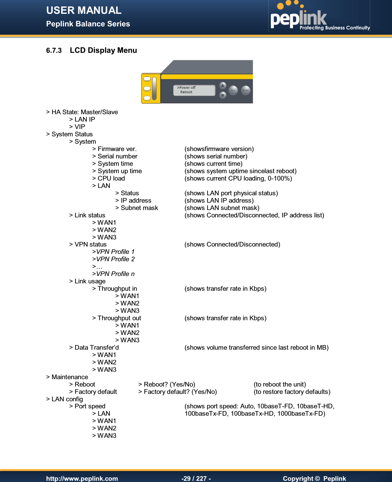 USER MANUAL Peplink Balance Series   http://www.peplink.com -29 / 227 -  Copyright ©  Peplink 6.7.3  LCD Display Menu  &gt; HA State: Master/Slave   &gt; LAN IP   &gt; VIP &gt; System Status     &gt; System         &gt; Firmware ver.     (showsfirmware version)     &gt; Serial number     (shows serial number)     &gt; System time      (shows current time)     &gt; System up time    (shows system uptime sincelast reboot)     &gt; CPU load      (shows current CPU loading, 0-100%)     &gt; LAN         &gt; Status    (shows LAN port physical status)       &gt; IP address    (shows LAN IP address)       &gt; Subnet mask    (shows LAN subnet mask)   &gt; Link status        (shows Connected/Disconnected, IP address list)     &gt; WAN1         &gt; WAN2     &gt; WAN3   &gt; VPN status        (shows Connected/Disconnected)     &gt;VPN Profile 1     &gt;VPN Profile 2     &gt;…     &gt;VPN Profile n   &gt; Link usage       &gt; Throughput in     (shows transfer rate in Kbps)       &gt; WAN1         &gt; WAN2       &gt; WAN3     &gt; Throughput out    (shows transfer rate in Kbps)       &gt; WAN1           &gt; WAN2       &gt; WAN3  &gt; Data Transfer’d      (shows volume transferred since last reboot in MB)     &gt; WAN1     &gt; WAN2     &gt; WAN3 &gt; Maintenance     &gt; Reboot    &gt; Reboot? (Yes/No)      (to reboot the unit)   &gt; Factory default  &gt; Factory default? (Yes/No)    (to restore factory defaults)  &gt; LAN config     &gt; Port speed        (shows port speed: Auto, 10baseT-FD, 10baseT-HD,     &gt; LAN        100baseTx-FD, 100baseTx-HD, 1000baseTx-FD)     &gt; WAN1           &gt; WAN2     &gt; WAN3  