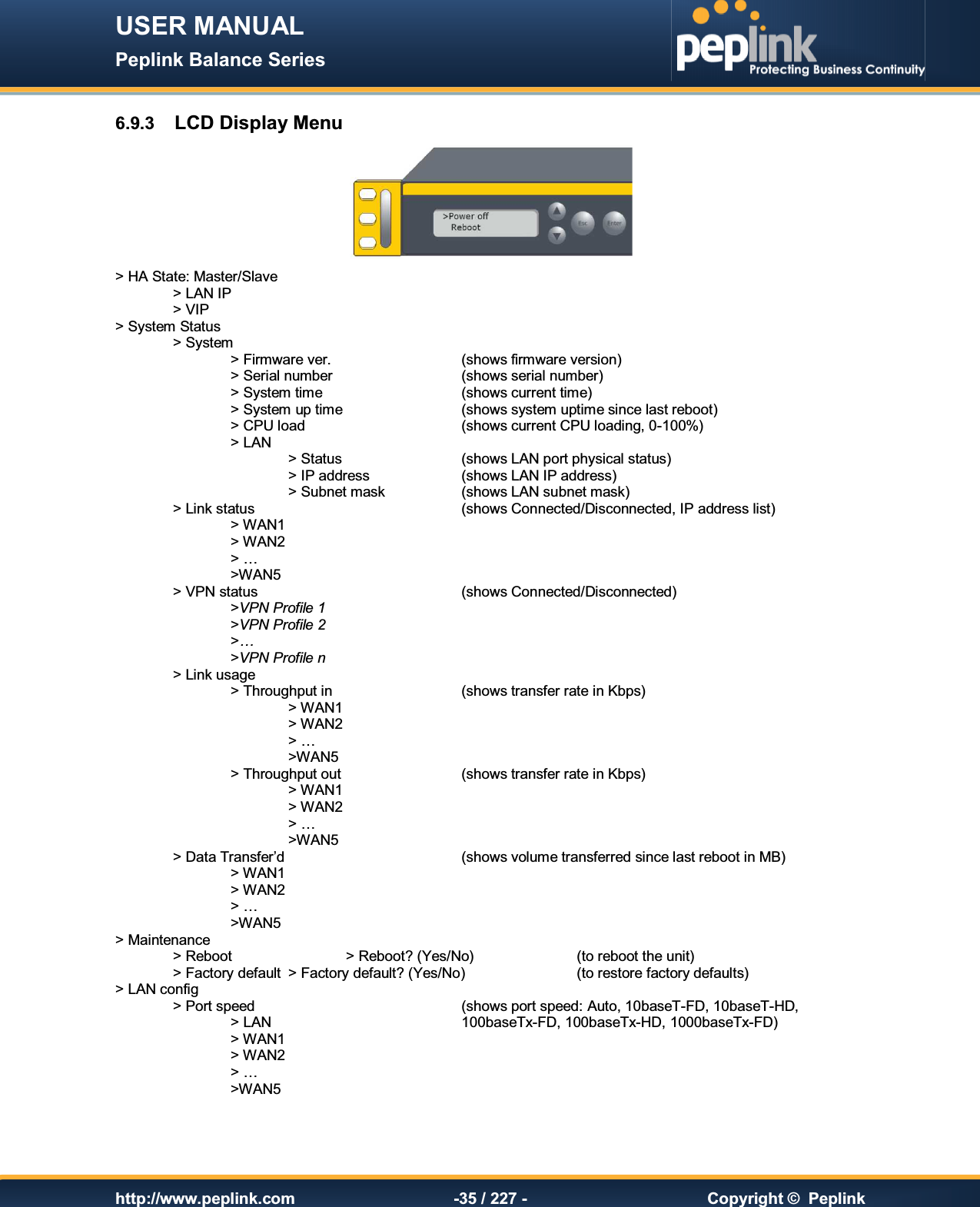 USER MANUAL Peplink Balance Series   http://www.peplink.com -35 / 227 -  Copyright ©  Peplink 6.9.3  LCD Display Menu  &gt; HA State: Master/Slave   &gt; LAN IP   &gt; VIP &gt; System Status     &gt; System         &gt; Firmware ver.        (shows firmware version)     &gt; Serial number      (shows serial number)     &gt; System time      (shows current time)     &gt; System up time     (shows system uptime since last reboot)     &gt; CPU load      (shows current CPU loading, 0-100%)     &gt; LAN         &gt; Status     (shows LAN port physical status)       &gt; IP address    (shows LAN IP address)       &gt; Subnet mask    (shows LAN subnet mask)   &gt; Link status        (shows Connected/Disconnected, IP address list)     &gt; WAN1        &gt; WAN2 &gt; …     &gt;WAN5   &gt; VPN status        (shows Connected/Disconnected)     &gt;VPN Profile 1     &gt;VPN Profile 2     &gt;… &gt;VPN Profile n  &gt; Link usage       &gt; Throughput in      (shows transfer rate in Kbps)       &gt; WAN1        &gt; WAN2 &gt; …       &gt;WAN5     &gt; Throughput out     (shows transfer rate in Kbps)       &gt; WAN1          &gt; WAN2 &gt; …       &gt;WAN5  &gt; Data Transfer’d       (shows volume transferred since last reboot in MB)     &gt; WAN1     &gt; WAN2 &gt; …     &gt;WAN5 &gt; Maintenance     &gt; Reboot    &gt; Reboot? (Yes/No)    (to reboot the unit)   &gt; Factory default  &gt; Factory default? (Yes/No)    (to restore factory defaults)  &gt; LAN config     &gt; Port speed        (shows port speed: Auto, 10baseT-FD, 10baseT-HD,     &gt; LAN        100baseTx-FD, 100baseTx-HD, 1000baseTx-FD)     &gt; WAN1          &gt; WAN2 &gt; …     &gt;WAN5  