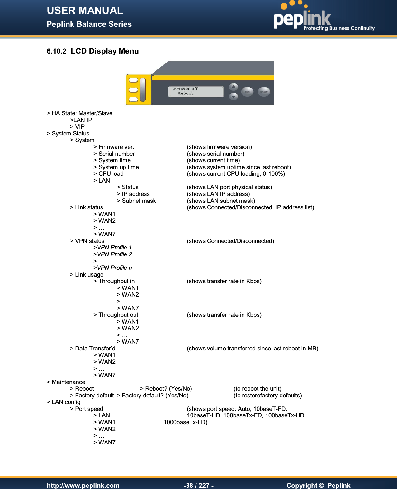USER MANUAL Peplink Balance Series   http://www.peplink.com -38 / 227 -  Copyright ©  Peplink 6.10.2  LCD Display Menu  &gt; HA State: Master/Slave   &gt;LAN IP   &gt; VIP &gt; System Status     &gt; System         &gt; Firmware ver.      (shows firmware version)     &gt; Serial number      (shows serial number)     &gt; System time      (shows current time)     &gt; System up time     (shows system uptime since last reboot)     &gt; CPU load      (shows current CPU loading, 0-100%)     &gt; LAN         &gt; Status     (shows LAN port physical status)       &gt; IP address    (shows LAN IP address)       &gt; Subnet mask    (shows LAN subnet mask)   &gt; Link status        (shows Connected/Disconnected, IP address list)     &gt; WAN1        &gt; WAN2 &gt; …    &gt; WAN7   &gt; VPN status        (shows Connected/Disconnected)     &gt;VPN Profile 1     &gt;VPN Profile 2     &gt;…     &gt;VPN Profile n   &gt; Link usage       &gt; Throughput in      (shows transfer rate in Kbps)       &gt; WAN1        &gt; WAN2       &gt; …       &gt; WAN7     &gt; Throughput out     (shows transfer rate in Kbps)       &gt; WAN1          &gt; WAN2       &gt; …       &gt; WAN7   &gt; Data Transfer’d       (shows volume transferred since last reboot in MB)     &gt; WAN1     &gt; WAN2     &gt; …     &gt; WAN7 &gt; Maintenance     &gt; Reboot    &gt; Reboot? (Yes/No)    (to reboot the unit)   &gt; Factory default  &gt; Factory default? (Yes/No)    (to restorefactory defaults) &gt; LAN config     &gt; Port speed        (shows port speed: Auto, 10baseT-FD,      &gt; LAN        10baseT-HD, 100baseTx-FD, 100baseTx-HD,     &gt; WAN1     1000baseTx-FD)     &gt; WAN2     &gt; …     &gt; WAN7 
