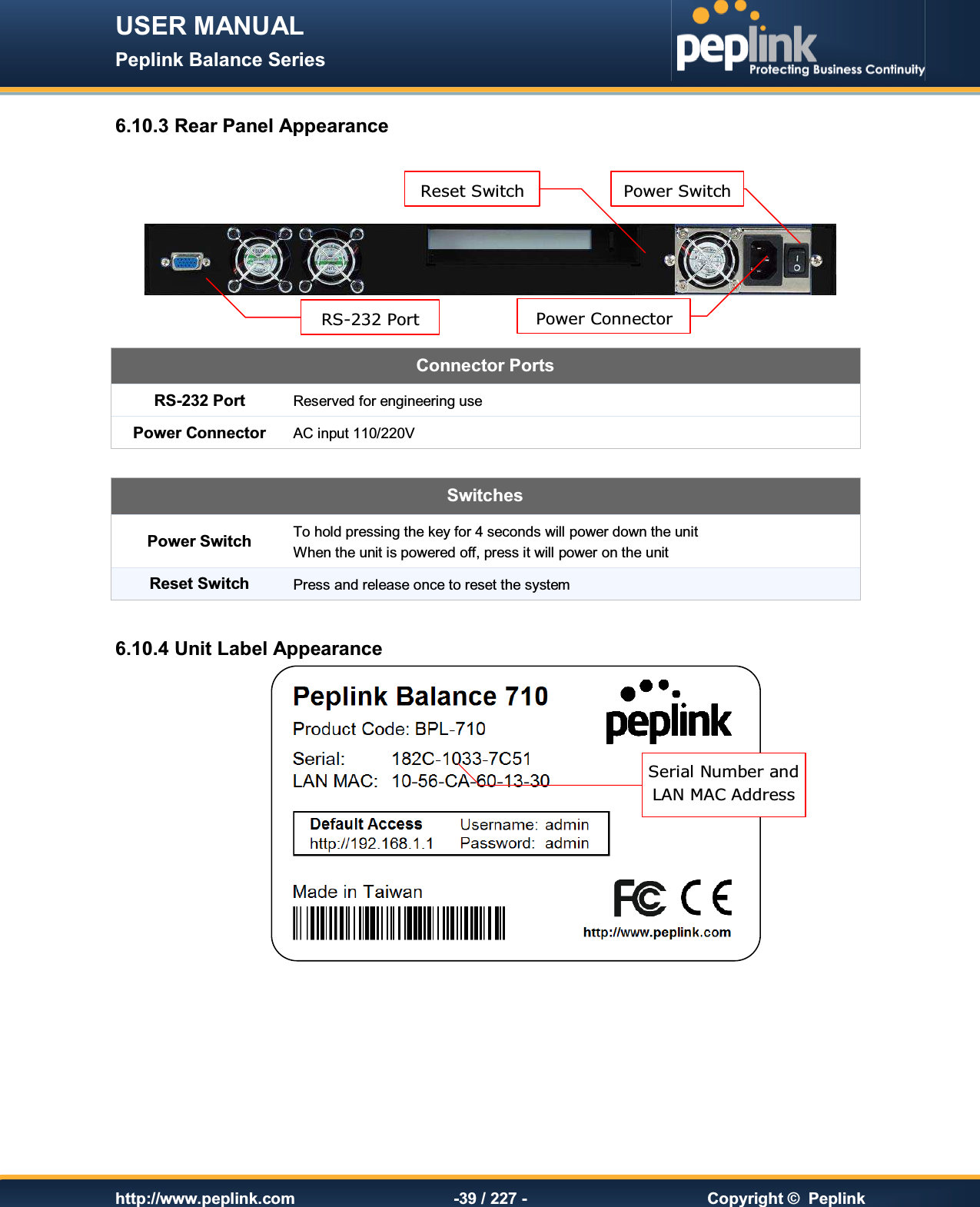 USER MANUAL Peplink Balance Series   http://www.peplink.com -39 / 227 -  Copyright ©  Peplink 6.10.3 Rear Panel Appearance     Connector Ports RS-232 Port Reserved for engineering use Power Connector AC input 110/220V  SwitchesPower Switch To hold pressing the key for 4 seconds will power down the unit When the unit is powered off, press it will power on the unit Reset Switch Press and release once to reset the system  6.10.4 Unit Label Appearance        RS-232 Port Power Connector Power Switch Reset Switch Serial Number and  LAN MAC Address 