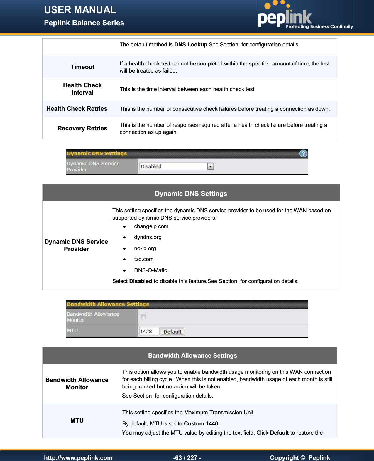 USER MANUAL Peplink Balance Series   http://www.peplink.com -63 / 227 -  Copyright ©  Peplink The default method is DNS Lookup.See Section  for configuration details. Timeout If a health check test cannot be completed within the specified amount of time, the test will be treated as failed. Health Check Interval This is the time interval between each health check test. Health Check Retries This is the number of consecutive check failures before treating a connection as down. Recovery Retries This is the number of responses required after a health check failure before treating a connection as up again.   Dynamic DNS Settings Dynamic DNS Service Provider This setting specifies the dynamic DNS service provider to be used for the WAN based on supported dynamic DNS service providers: ·  changeip.com ·  dyndns.org ·  no-ip.org ·  tzo.com ·  DNS-O-Matic Select Disabled to disable this feature.See Section  for configuration details.    Bandwidth Allowance Settings Bandwidth Allowance Monitor This option allows you to enable bandwidth usage monitoring on this WAN connection for each billing cycle.  When this is not enabled, bandwidth usage of each month is still being tracked but no action will be taken.  See Section  for configuration details. MTU This setting specifies the Maximum Transmission Unit. By default, MTU is set to Custom 1440. You may adjust the MTU value by editing the text field. Click Default to restore the 