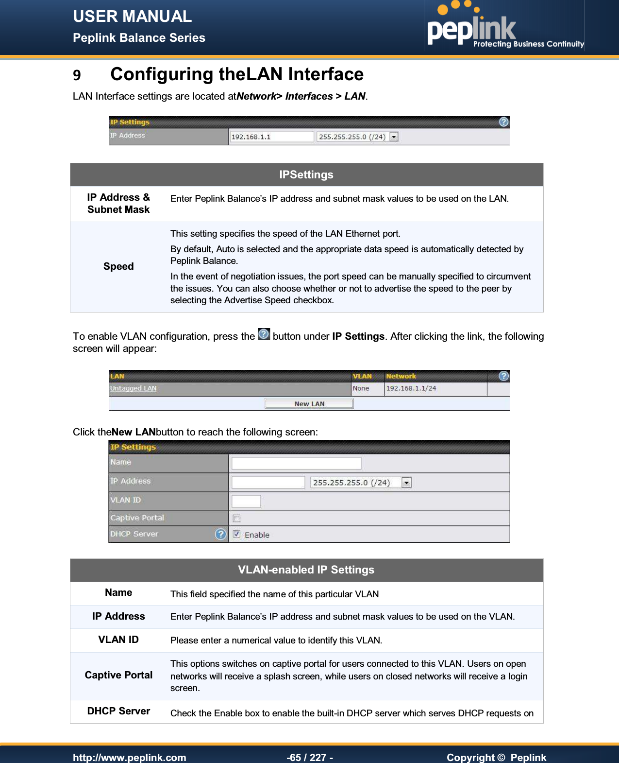 USER MANUAL Peplink Balance Series   http://www.peplink.com -65 / 227 -  Copyright ©  Peplink 9 Configuring theLAN Interface LAN Interface settings are located atNetwork&gt; Interfaces &gt; LAN.      IPSettings IP Address &amp; Subnet Mask Enter Peplink Balance’s IP address and subnet mask values to be used on the LAN. Speed This setting specifies the speed of the LAN Ethernet port.   By default, Auto is selected and the appropriate data speed is automatically detected by Peplink Balance. In the event of negotiation issues, the port speed can be manually specified to circumvent the issues. You can also choose whether or not to advertise the speed to the peer by selecting the Advertise Speed checkbox.  To enable VLAN configuration, press the   button under IP Settings. After clicking the link, the following screen will appear:     Click theNew LANbutton to reach the following screen:  VLAN-enabled IP Settings Name This field specified the name of this particular VLAN IP Address Enter Peplink Balance’s IP address and subnet mask values to be used on the VLAN. VLAN ID Please enter a numerical value to identify this VLAN.  Captive Portal This options switches on captive portal for users connected to this VLAN. Users on open networks will receive a splash screen, while users on closed networks will receive a login screen. DHCP Server Check the Enable box to enable the built-in DHCP server which serves DHCP requests on 