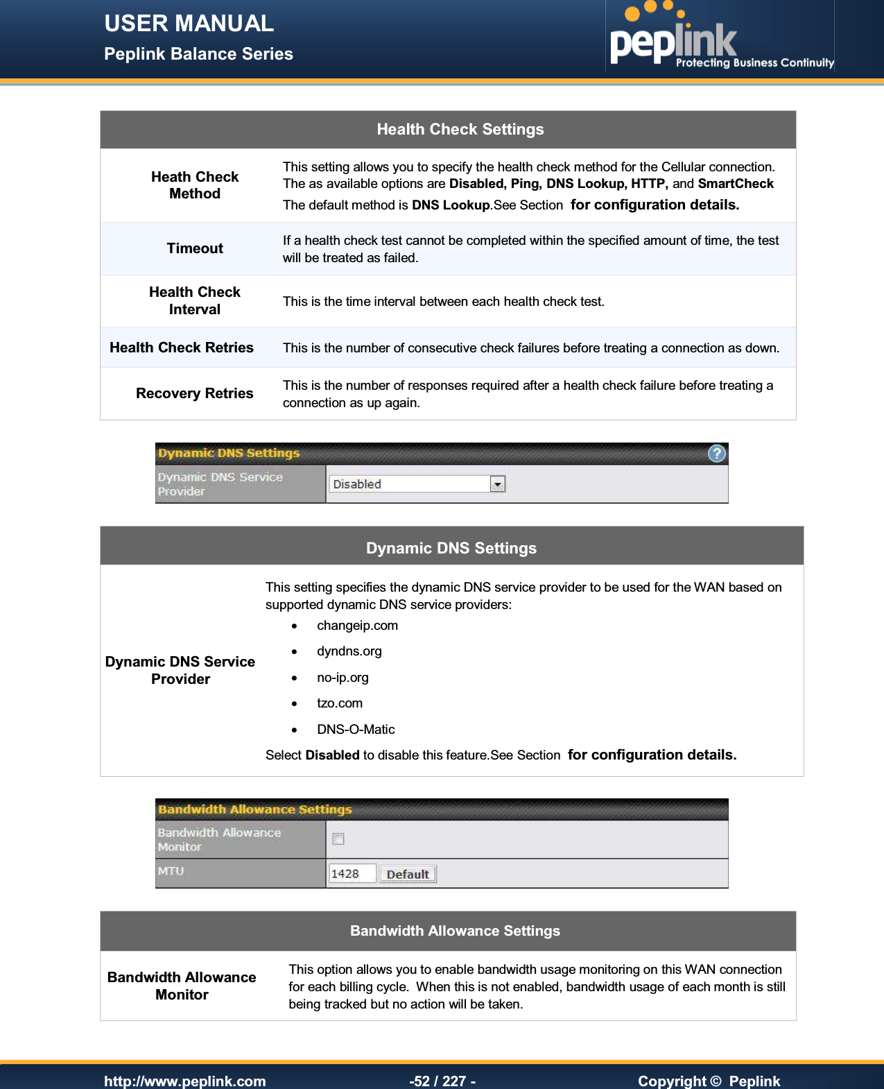 USER MANUAL Peplink Balance Series   http://www.peplink.com -52 / 227 -  Copyright ©  Peplink  Health Check Settings Heath Check Method This setting allows you to specify the health check method for the Cellular connection. The as available options are Disabled, Ping, DNS Lookup, HTTP, and SmartCheck The default method is DNS Lookup.See Section  for configuration details. Timeout If a health check test cannot be completed within the specified amount of time, the test will be treated as failed. Health Check Interval This is the time interval between each health check test. Health Check Retries This is the number of consecutive check failures before treating a connection as down. Recovery Retries This is the number of responses required after a health check failure before treating a connection as up again.   Dynamic DNS Settings Dynamic DNS Service Provider This setting specifies the dynamic DNS service provider to be used for the WAN based on supported dynamic DNS service providers: ·  changeip.com ·  dyndns.org ·  no-ip.org ·  tzo.com ·  DNS-O-Matic Select Disabled to disable this feature.See Section  for configuration details.    Bandwidth Allowance Settings Bandwidth Allowance Monitor This option allows you to enable bandwidth usage monitoring on this WAN connection for each billing cycle.  When this is not enabled, bandwidth usage of each month is still being tracked but no action will be taken.  