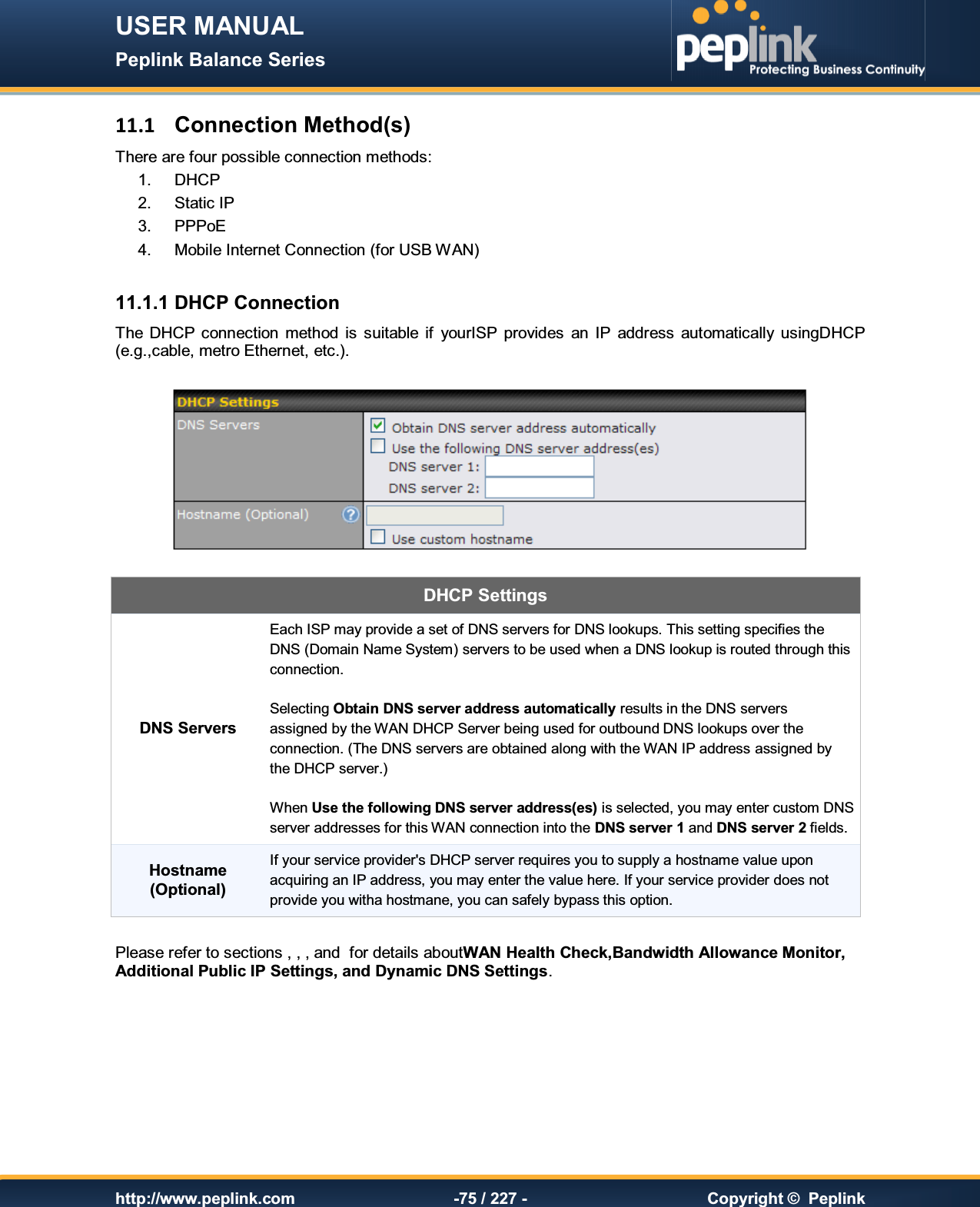 USER MANUAL Peplink Balance Series   http://www.peplink.com -75 / 227 -  Copyright ©  Peplink 11.1  Connection Method(s) There are four possible connection methods:  1.  DHCP 2.  Static IP 3.  PPPoE 4.  Mobile Internet Connection (for USB WAN)  11.1.1 DHCP Connection The  DHCP connection  method  is  suitable  if  yourISP  provides  an  IP  address  automatically  usingDHCP (e.g.,cable, metro Ethernet, etc.).    DHCP Settings  DNS Servers Each ISP may provide a set of DNS servers for DNS lookups. This setting specifies the DNS (Domain Name System) servers to be used when a DNS lookup is routed through this connection.   Selecting Obtain DNS server address automatically results in the DNS servers  assigned by the WAN DHCP Server being used for outbound DNS lookups over the connection. (The DNS servers are obtained along with the WAN IP address assigned by the DHCP server.)  When Use the following DNS server address(es) is selected, you may enter custom DNS server addresses for this WAN connection into the DNS server 1 and DNS server 2 fields. Hostname (Optional) If your service provider&apos;s DHCP server requires you to supply a hostname value upon acquiring an IP address, you may enter the value here. If your service provider does not provide you witha hostmane, you can safely bypass this option.  Please refer to sections , , , and  for details aboutWAN Health Check,Bandwidth Allowance Monitor, Additional Public IP Settings, and Dynamic DNS Settings. 
