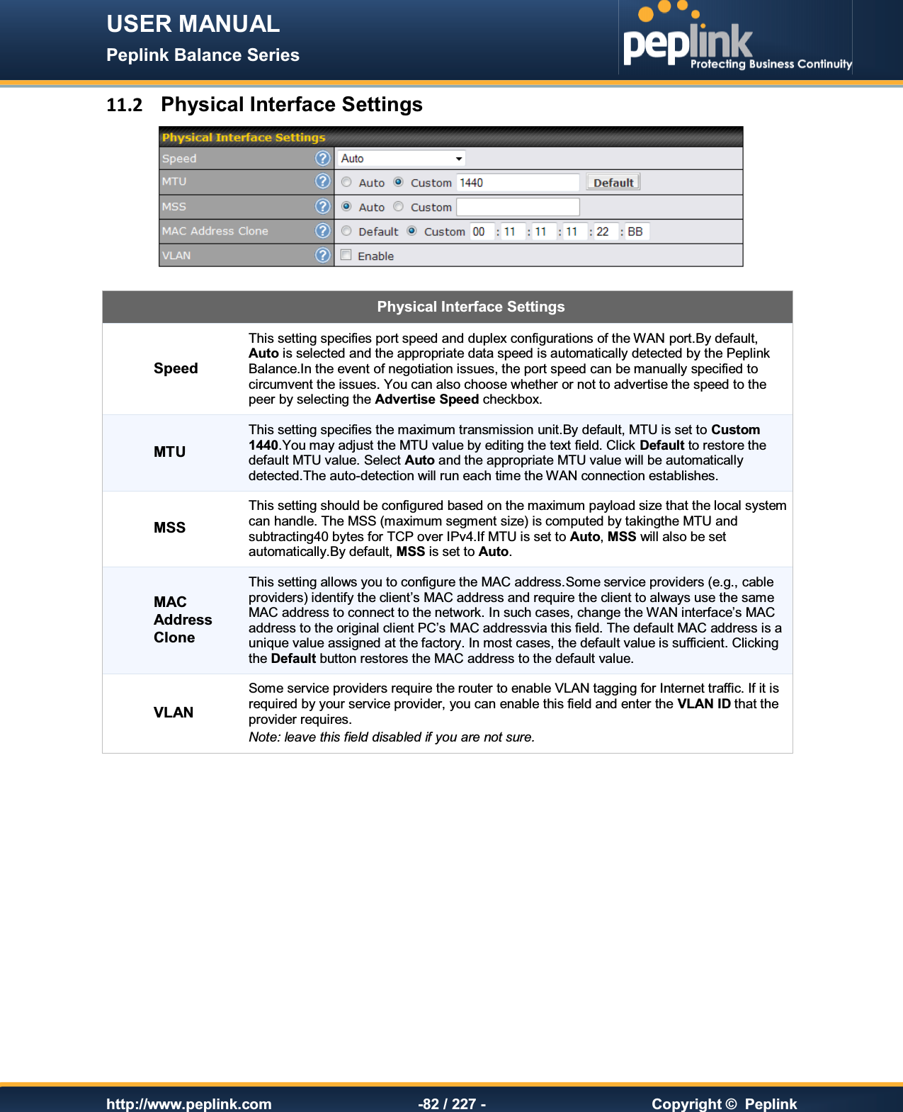 USER MANUAL Peplink Balance Series   http://www.peplink.com -82 / 227 -  Copyright ©  Peplink 11.2  Physical Interface Settings   Physical Interface Settings Speed This setting specifies port speed and duplex configurations of the WAN port.By default, Auto is selected and the appropriate data speed is automatically detected by the Peplink Balance.In the event of negotiation issues, the port speed can be manually specified to circumvent the issues. You can also choose whether or not to advertise the speed to the peer by selecting the Advertise Speed checkbox. MTU This setting specifies the maximum transmission unit.By default, MTU is set to Custom 1440.You may adjust the MTU value by editing the text field. Click Default to restore the default MTU value. Select Auto and the appropriate MTU value will be automatically detected.The auto-detection will run each time the WAN connection establishes.  MSS This setting should be configured based on the maximum payload size that the local system can handle. The MSS (maximum segment size) is computed by takingthe MTU and subtracting40 bytes for TCP over IPv4.If MTU is set to Auto, MSS will also be set automatically.By default, MSS is set to Auto. MAC Address Clone This setting allows you to configure the MAC address.Some service providers (e.g., cable providers) identify the client’s MAC address and require the client to always use the same MAC address to connect to the network. In such cases, change the WAN interface’s MAC address to the original client PC’s MAC addressvia this field. The default MAC address is a unique value assigned at the factory. In most cases, the default value is sufficient. Clicking the Default button restores the MAC address to the default value. VLAN Some service providers require the router to enable VLAN tagging for Internet traffic. If it is required by your service provider, you can enable this field and enter the VLAN ID that the provider requires.  Note: leave this field disabled if you are not sure.   