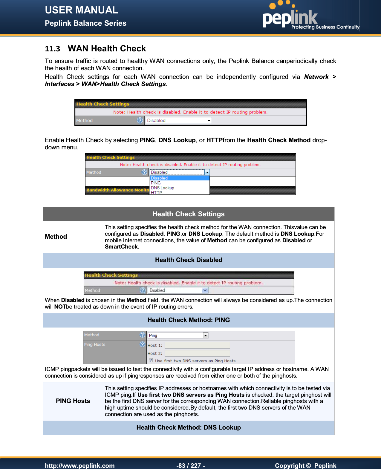 USER MANUAL Peplink Balance Series   http://www.peplink.com -83 / 227 -  Copyright ©  Peplink 11.3  WAN Health Check To  ensure traffic is routed  to healthy WAN connections only, the Peplink Balance canperiodically check the health of each WAN connection. Health  Check  settings  for  each  WAN  connection  can  be  independently  configured  via  Network  &gt; Interfaces &gt; WAN&gt;Health Check Settings.    Enable Health Check by selecting PING, DNS Lookup, or HTTPfrom the Health Check Method drop-down menu.   Health Check Settings MethodThis setting specifies the health check method for the WAN connection. Thisvalue can be configured as Disabled, PING,or DNS Lookup. The default method is DNS Lookup.For mobile Internet connections, the value of Method can be configured as Disabled or SmartCheck. Health Check Disabled  When Disabled is chosen in the Method field, the WAN connection will always be considered as up.The connection will NOTbe treated as down in the event of IP routing errors. Health Check Method: PING  ICMP pingpackets will be issued to test the connectivity with a configurable target IP address or hostname. A WAN connection is considered as up if pingresponses are received from either one or both of the pinghosts. PING Hosts This setting specifies IP addresses or hostnames with which connectivity is to be tested via ICMP ping.If Use first two DNS servers as Ping Hosts is checked, the target pinghost will be the first DNS server for the corresponding WAN connection.Reliable pinghosts with a high uptime should be considered.By default, the first two DNS servers of the WAN connection are used as the pinghosts. Health Check Method: DNS Lookup 