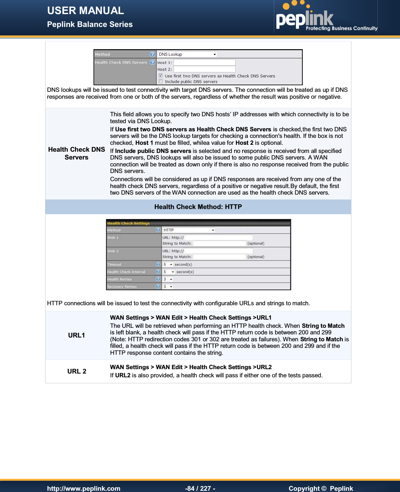 USER MANUAL Peplink Balance Series   http://www.peplink.com -84 / 227 -  Copyright ©  Peplink  DNS lookups will be issued to test connectivity with target DNS servers. The connection will be treated as up if DNS responses are received from one or both of the servers, regardless of whether the result was positive or negative. Health Check DNS Servers This field allows you to specify two DNS hosts’ IP addresses with which connectivity is to be tested via DNS Lookup. If Use first two DNS servers as Health Check DNS Servers is checked,the first two DNS servers will be the DNS lookup targets for checking a connection&apos;s health. If the box is not checked, Host 1 must be filled, whilea value for Host 2 is optional. If Include public DNS servers is selected and no response is received from all specified DNS servers, DNS lookups will also be issued to some public DNS servers. A WAN connection will be treated as down only if there is also no response received from the public DNS servers. Connections will be considered as up if DNS responses are received from any one of the health check DNS servers, regardless of a positive or negative result.By default, the first two DNS servers of the WAN connection are used as the health check DNS servers. Health Check Method: HTTP   HTTP connections will be issued to test the connectivity with configurable URLs and strings to match. URL1 WAN Settings &gt; WAN Edit &gt; Health Check Settings &gt;URL1 The URL will be retrieved when performing an HTTP health check. When String to Match is left blank, a health check will pass if the HTTP return code is between 200 and 299 (Note: HTTP redirection codes 301 or 302 are treated as failures). When String to Match is filled, a health check will pass if the HTTP return code is between 200 and 299 and if the HTTP response content contains the string. URL 2 WAN Settings &gt; WAN Edit &gt; Health Check Settings &gt;URL2 If URL2 is also provided, a health check will pass if either one of the tests passed.     