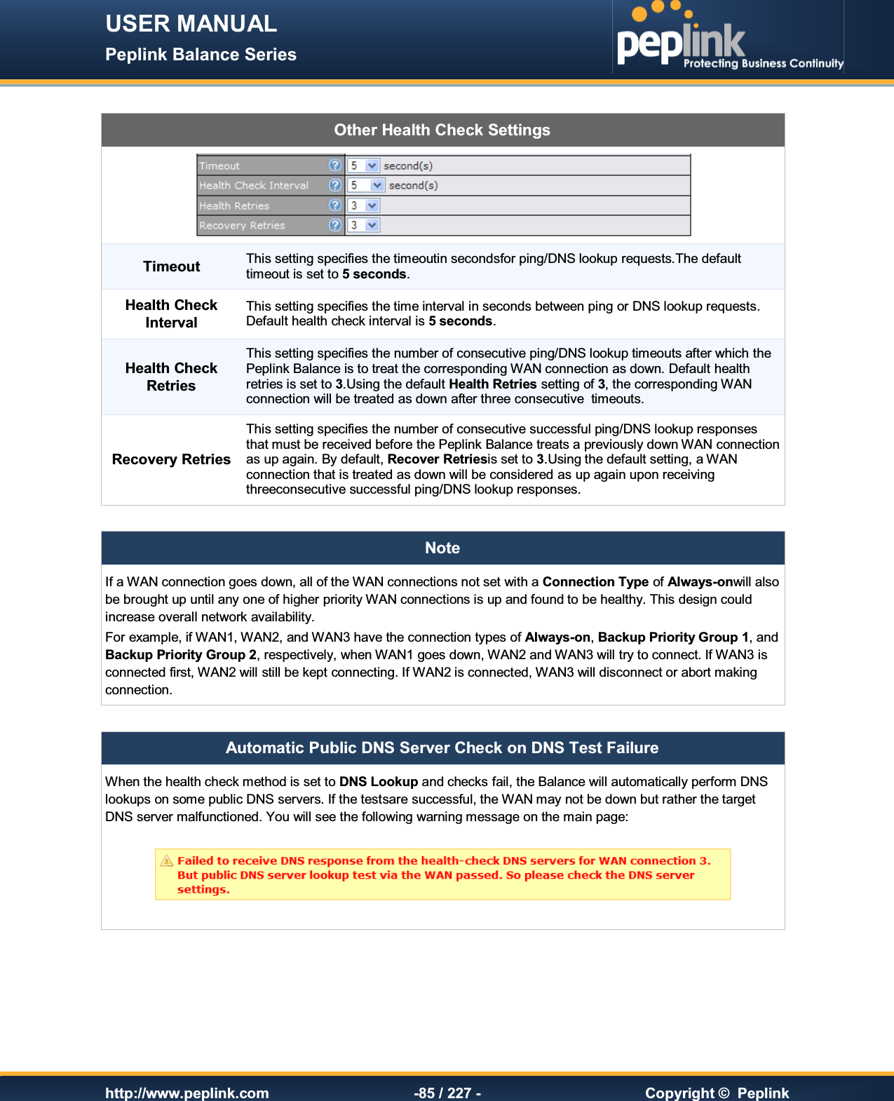 USER MANUAL Peplink Balance Series   http://www.peplink.com -85 / 227 -  Copyright ©  Peplink  Other Health Check Settings  Timeout This setting specifies the timeoutin secondsfor ping/DNS lookup requests.The default timeout is set to 5 seconds. Health Check Interval This setting specifies the time interval in seconds between ping or DNS lookup requests.  Default health check interval is 5 seconds. Health Check Retries This setting specifies the number of consecutive ping/DNS lookup timeouts after which the Peplink Balance is to treat the corresponding WAN connection as down. Default health retries is set to 3.Using the default Health Retries setting of 3, the corresponding WAN connection will be treated as down after three consecutive  timeouts. Recovery Retries This setting specifies the number of consecutive successful ping/DNS lookup responses that must be received before the Peplink Balance treats a previously down WAN connection as up again. By default, Recover Retriesis set to 3.Using the default setting, a WAN connection that is treated as down will be considered as up again upon receiving threeconsecutive successful ping/DNS lookup responses.  Note If a WAN connection goes down, all of the WAN connections not set with a Connection Type of Always-onwill also be brought up until any one of higher priority WAN connections is up and found to be healthy. This design could increase overall network availability. For example, if WAN1, WAN2, and WAN3 have the connection types of Always-on, Backup Priority Group 1, and Backup Priority Group 2, respectively, when WAN1 goes down, WAN2 and WAN3 will try to connect. If WAN3 is connected first, WAN2 will still be kept connecting. If WAN2 is connected, WAN3 will disconnect or abort making connection.  Automatic Public DNS Server Check on DNS Test Failure When the health check method is set to DNS Lookup and checks fail, the Balance will automatically perform DNS lookups on some public DNS servers. If the testsare successful, the WAN may not be down but rather the target DNS server malfunctioned. You will see the following warning message on the main page:        