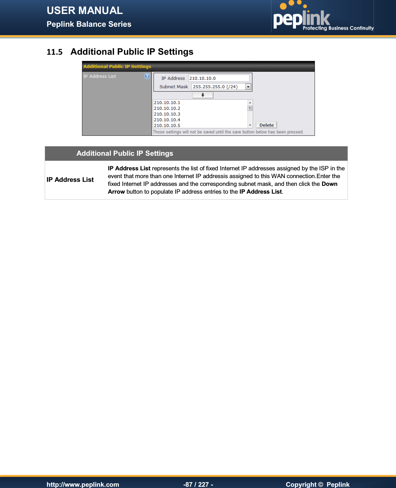 USER MANUAL Peplink Balance Series   http://www.peplink.com -87 / 227 -  Copyright ©  Peplink 11.5  Additional Public IP Settings   Additional Public IP Settings IP Address List IP Address List represents the list of fixed Internet IP addresses assigned by the ISP in the event that more than one Internet IP addressis assigned to this WAN connection.Enter the fixed Internet IP addresses and the corresponding subnet mask, and then click the Down Arrow button to populate IP address entries to the IP Address List.   