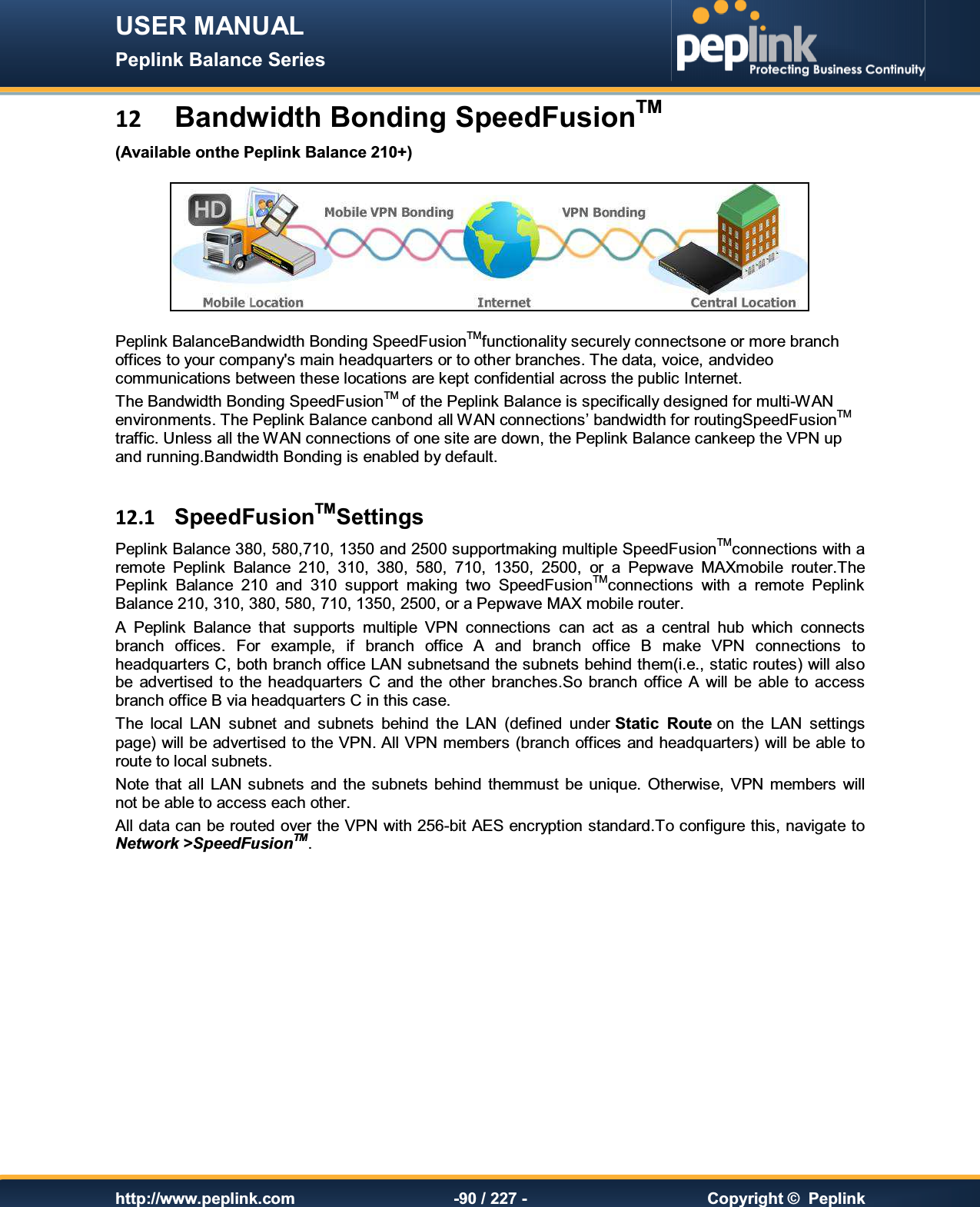 USER MANUAL Peplink Balance Series   http://www.peplink.com -90 / 227 -  Copyright ©  Peplink 12 Bandwidth Bonding SpeedFusionTM (Available onthe Peplink Balance 210+)  Peplink BalanceBandwidth Bonding SpeedFusionTMfunctionality securely connectsone or more branch offices to your company&apos;s main headquarters or to other branches. The data, voice, andvideo communications between these locations are kept confidential across the public Internet. The Bandwidth Bonding SpeedFusionTM of the Peplink Balance is specifically designed for multi-WAN environments. The Peplink Balance canbond all WAN connections’ bandwidth for routingSpeedFusionTM traffic. Unless all the WAN connections of one site are down, the Peplink Balance cankeep the VPN up and running.Bandwidth Bonding is enabled by default.   12.1  SpeedFusionTMSettings Peplink Balance 380, 580,710, 1350 and 2500 supportmaking multiple SpeedFusionTMconnections with a remote  Peplink  Balance  210,  310,  380,  580, 710,  1350,  2500,  or  a  Pepwave  MAXmobile  router.The Peplink  Balance  210  and  310  support  making  two  SpeedFusionTMconnections  with  a  remote  Peplink Balance 210, 310, 380, 580, 710, 1350, 2500, or a Pepwave MAX mobile router. A  Peplink  Balance  that  supports  multiple  VPN  connections  can  act  as  a  central  hub  which  connects branch  offices.  For  example,  if  branch  office  A  and  branch  office  B  make  VPN  connections  to headquarters C, both branch office LAN subnetsand the subnets behind them(i.e., static routes) will also be  advertised  to the  headquarters  C  and  the  other branches.So  branch  office A  will be  able to  access branch office B via headquarters C in this case. The  local  LAN  subnet  and  subnets  behind  the  LAN  (defined  under Static  Route on  the  LAN  settings page) will be advertised to the VPN. All VPN members (branch offices and headquarters) will be able to route to local subnets. Note  that  all  LAN subnets  and  the subnets  behind  themmust be  unique.  Otherwise,  VPN members  will not be able to access each other. All data can be routed over the VPN with 256-bit AES encryption standard.To configure this, navigate to Network &gt;SpeedFusionTM.  