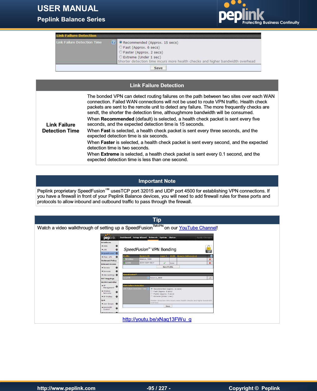 USER MANUAL Peplink Balance Series   http://www.peplink.com -95 / 227 -  Copyright ©  Peplink   Link Failure Detection Link Failure Detection Time The bonded VPN can detect routing failures on the path between two sites over each WAN connection. Failed WAN connections will not be used to route VPN traffic. Health check packets are sent to the remote unit to detect any failure. The more frequently checks are sendt, the shorter the detection time, althoughmore bandwidth will be consumed. When Recommended (default) is selected, a health check packet is sent every five seconds, and the expected detection time is 15 seconds. When Fast is selected, a health check packet is sent every three seconds, and the expected detection time is six seconds. When Faster is selected, a health check packet is sent every second, and the expected detection time is two seconds. When Extreme is selected, a health check packet is sent every 0.1 second, and the expected detection time is less than one second.  Important Note Peplink proprietary SpeedFusionTM usesTCP port 32015 and UDP port 4500 for establishing VPN connections. If you have a firewall in front of your Peplink Balance devices, you will need to add firewall rules for these ports and protocols to allow inbound and outbound traffic to pass through the firewall.  Tip Watch a video walkthrough of setting up a SpeedFusionTMVPN on our YouTube Channel!  http://youtu.be/xNaq13FWu_g 