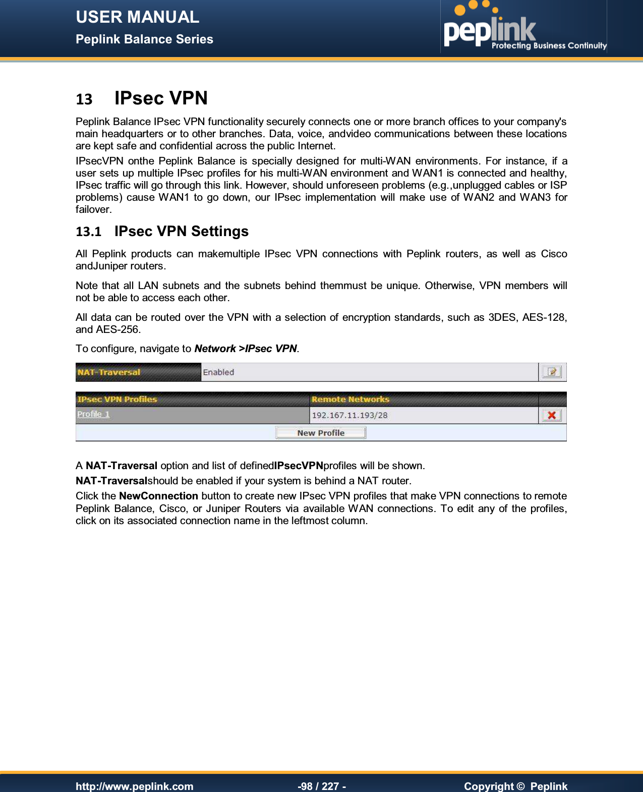 USER MANUAL Peplink Balance Series   http://www.peplink.com -98 / 227 -  Copyright ©  Peplink  13 IPsec VPN Peplink Balance IPsec VPN functionality securely connects one or more branch offices to your company&apos;s main headquarters or to other branches. Data, voice, andvideo communications between these locations are kept safe and confidential across the public Internet. IPsecVPN  onthe  Peplink  Balance  is  specially  designed for  multi-WAN  environments.  For  instance,  if  a user sets up multiple IPsec profiles for his multi-WAN environment and WAN1 is connected and healthy, IPsec traffic will go through this link. However, should unforeseen problems (e.g.,unplugged cables or ISP problems) cause WAN1  to  go  down,  our  IPsec  implementation  will  make  use  of WAN2  and  WAN3  for failover. 13.1  IPsec VPN Settings All  Peplink  products  can  makemultiple  IPsec  VPN  connections  with  Peplink  routers,  as  well  as  Cisco andJuniper routers. Note  that  all  LAN subnets  and  the subnets  behind  themmust be  unique.  Otherwise,  VPN  members  will not be able to access each other. All data can be routed over the VPN with a selection of encryption standards, such as 3DES, AES-128, and AES-256. To configure, navigate to Network &gt;IPsec VPN.   A NAT-Traversal option and list of definedIPsecVPNprofiles will be shown.   NAT-Traversalshould be enabled if your system is behind a NAT router. Click the NewConnection button to create new IPsec VPN profiles that make VPN connections to remote Peplink  Balance,  Cisco, or Juniper  Routers  via  available WAN  connections. To edit  any  of  the  profiles, click on its associated connection name in the leftmost column.  