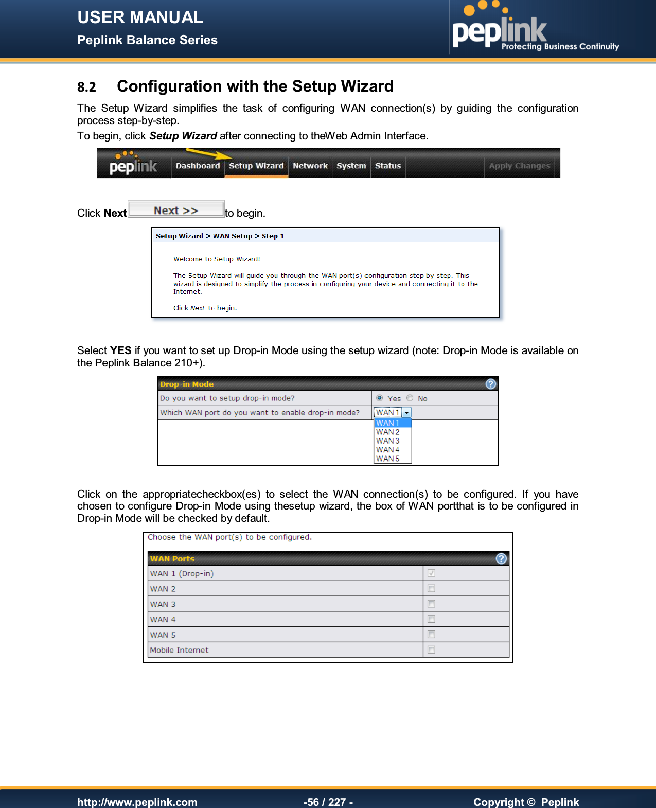 USER MANUAL Peplink Balance Series   http://www.peplink.com -56 / 227 -  Copyright ©  Peplink 8.2 Configuration with the Setup Wizard The  Setup  Wizard  simplifies  the  task  of  configuring  WAN  connection(s)  by  guiding  the  configuration process step-by-step. To begin, click Setup Wizard after connecting to theWeb Admin Interface.   Click Next to begin.   Select YES if you want to set up Drop-in Mode using the setup wizard (note: Drop-in Mode is available on the Peplink Balance 210+).   Click  on  the  appropriatecheckbox(es)  to  select  the  WAN  connection(s)  to  be  configured.  If  you  have chosen to configure Drop-in Mode using thesetup wizard, the box of WAN portthat is to be configured in Drop-in Mode will be checked by default.        