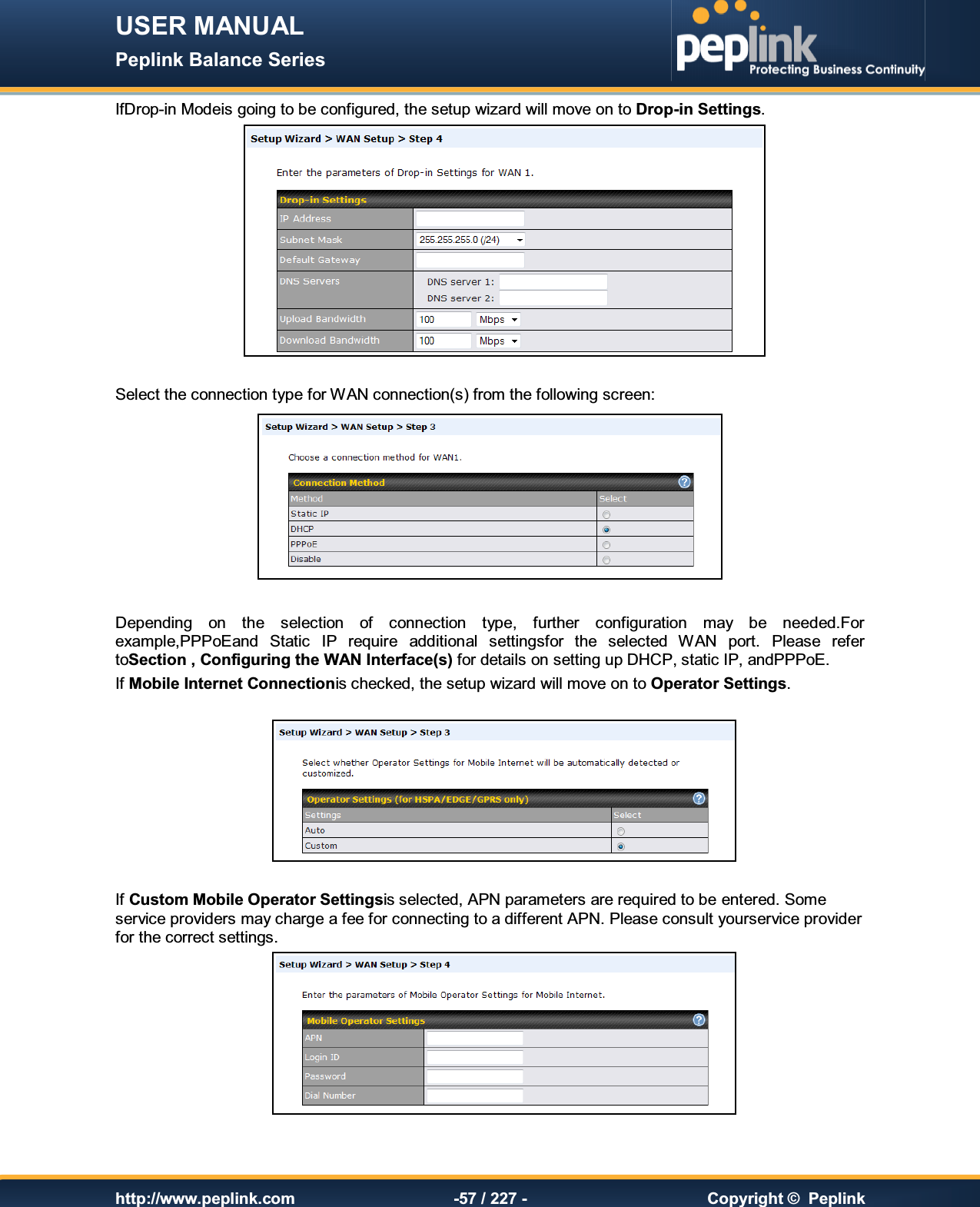 USER MANUAL Peplink Balance Series   http://www.peplink.com -57 / 227 -  Copyright ©  Peplink IfDrop-in Modeis going to be configured, the setup wizard will move on to Drop-in Settings.   Select the connection type for WAN connection(s) from the following screen:   Depending  on  the  selection  of  connection  type,  further  configuration  may  be  needed.For example,PPPoEand  Static  IP  require  additional  settingsfor  the  selected  WAN  port.  Please  refer toSection , Configuring the WAN Interface(s) for details on setting up DHCP, static IP, andPPPoE. If Mobile Internet Connectionis checked, the setup wizard will move on to Operator Settings.    If Custom Mobile Operator Settingsis selected, APN parameters are required to be entered. Some service providers may charge a fee for connecting to a different APN. Please consult yourservice provider for the correct settings.   