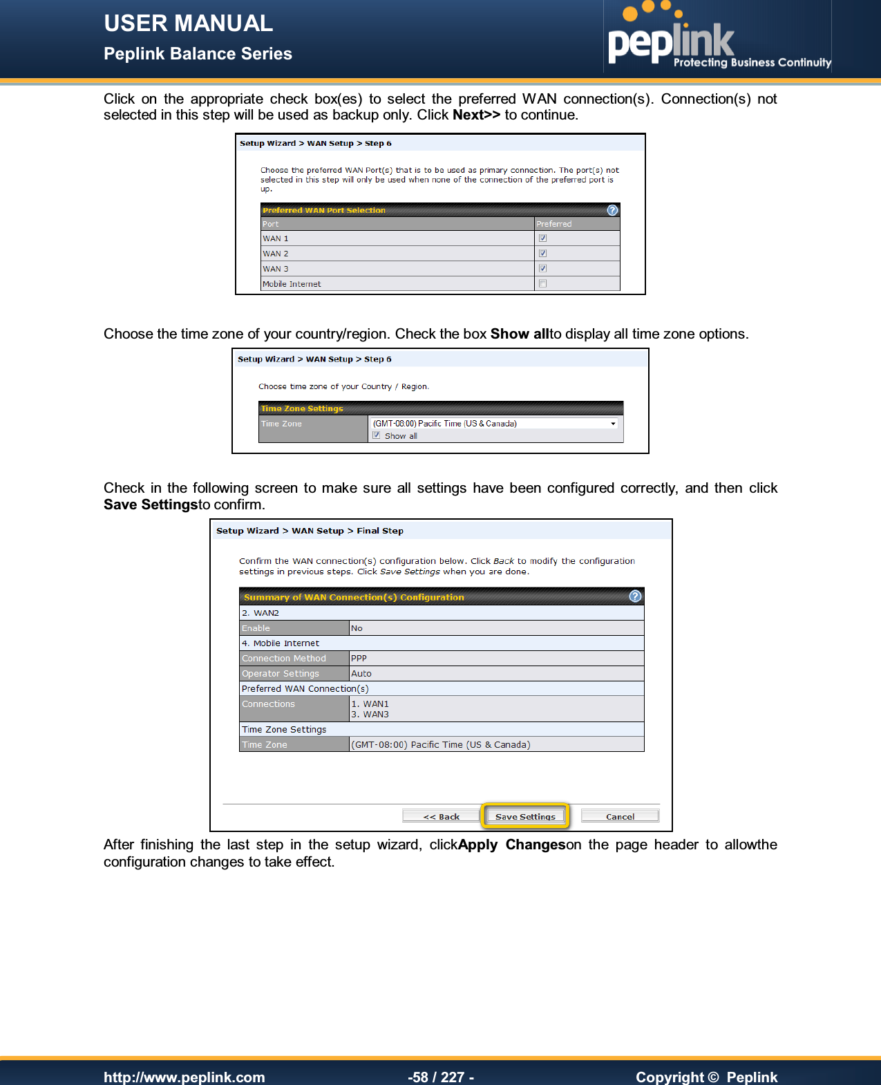 USER MANUAL Peplink Balance Series   http://www.peplink.com -58 / 227 -  Copyright ©  Peplink Click  on  the  appropriate  check  box(es)  to  select  the  preferred  WAN  connection(s).  Connection(s)  not selected in this step will be used as backup only. Click Next&gt;&gt; to continue.   Choose the time zone of your country/region. Check the box Show allto display all time zone options.   Check  in  the  following screen  to make  sure  all  settings  have  been  configured  correctly,  and  then  click Save Settingsto confirm. After  finishing  the  last  step  in  the  setup  wizard,  clickApply  Changeson  the  page  header  to  allowthe configuration changes to take effect.     