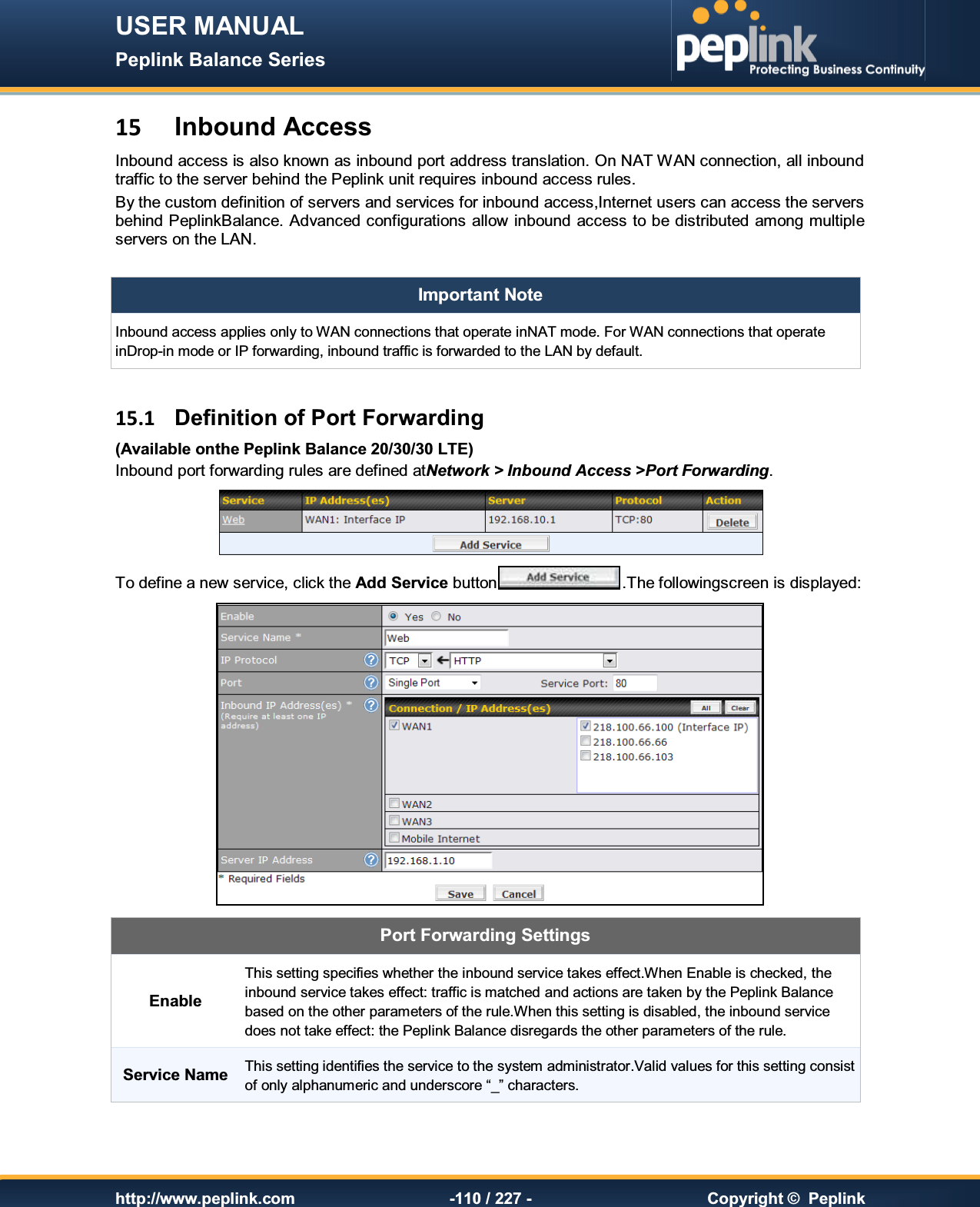 USER MANUAL Peplink Balance Series   http://www.peplink.com -110 / 227 -  Copyright ©  Peplink 15  Inbound Access Inbound access is also known as inbound port address translation. On NAT WAN connection, all inbound traffic to the server behind the Peplink unit requires inbound access rules. By the custom definition of servers and services for inbound access,Internet users can access the servers behind PeplinkBalance. Advanced configurations allow inbound access to be distributed  among multiple servers on the LAN.  Important Note Inbound access applies only to WAN connections that operate inNAT mode. For WAN connections that operate inDrop-in mode or IP forwarding, inbound traffic is forwarded to the LAN by default.   15.1  Definition of Port Forwarding (Available onthe Peplink Balance 20/30/30 LTE) Inbound port forwarding rules are defined atNetwork &gt; Inbound Access &gt;Port Forwarding.  To define a new service, click the Add Service button .The followingscreen is displayed:  Port Forwarding Settings Enable This setting specifies whether the inbound service takes effect.When Enable is checked, the inbound service takes effect: traffic is matched and actions are taken by the Peplink Balance based on the other parameters of the rule.When this setting is disabled, the inbound service does not take effect: the Peplink Balance disregards the other parameters of the rule. Service Name This setting identifies the service to the system administrator.Valid values for this setting consist of only alphanumeric and underscore “_” characters. 