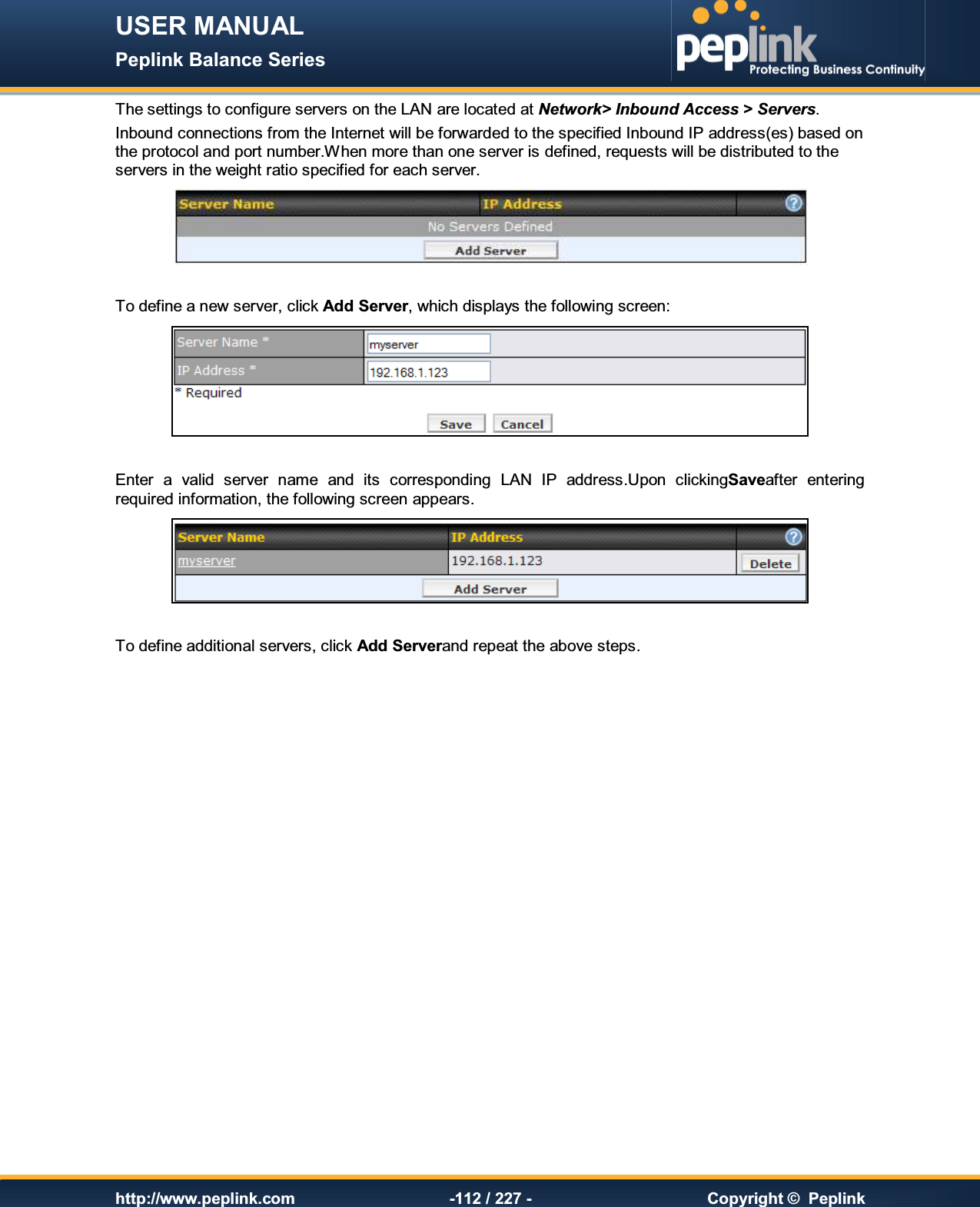 USER MANUAL Peplink Balance Series   http://www.peplink.com -112 / 227 -  Copyright ©  Peplink The settings to configure servers on the LAN are located at Network&gt; Inbound Access &gt; Servers. Inbound connections from the Internet will be forwarded to the specified Inbound IP address(es) based on  the protocol and port number.When more than one server is defined, requests will be distributed to the servers in the weight ratio specified for each server.   To define a new server, click Add Server, which displays the following screen:   Enter  a  valid  server  name  and  its  corresponding  LAN  IP  address.Upon  clickingSaveafter  entering required information, the following screen appears.    To define additional servers, click Add Serverand repeat the above steps.  