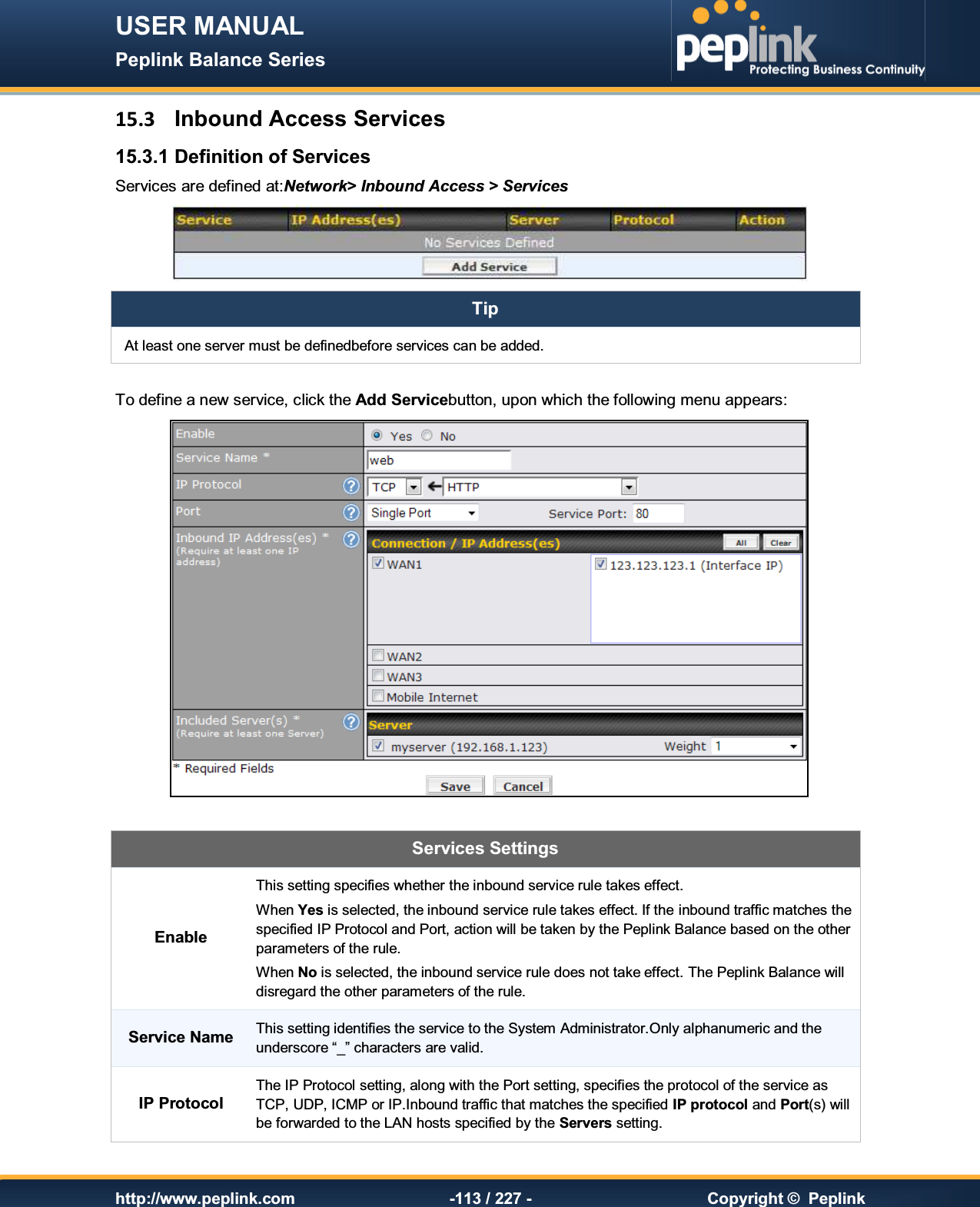 USER MANUAL Peplink Balance Series   http://www.peplink.com -113 / 227 -  Copyright ©  Peplink 15.3  Inbound Access Services 15.3.1 Definition of Services Services are defined at:Network&gt; Inbound Access &gt; Services  Tip At least one server must be definedbefore services can be added.  To define a new service, click the Add Servicebutton, upon which the following menu appears:   Services Settings Enable This setting specifies whether the inbound service rule takes effect. When Yes is selected, the inbound service rule takes effect. If the inbound traffic matches the specified IP Protocol and Port, action will be taken by the Peplink Balance based on the other parameters of the rule. When No is selected, the inbound service rule does not take effect. The Peplink Balance will disregard the other parameters of the rule. Service Name This setting identifies the service to the System Administrator.Only alphanumeric and the underscore “_” characters are valid. IP Protocol The IP Protocol setting, along with the Port setting, specifies the protocol of the service as TCP, UDP, ICMP or IP.Inbound traffic that matches the specified IP protocol and Port(s) will be forwarded to the LAN hosts specified by the Servers setting.   
