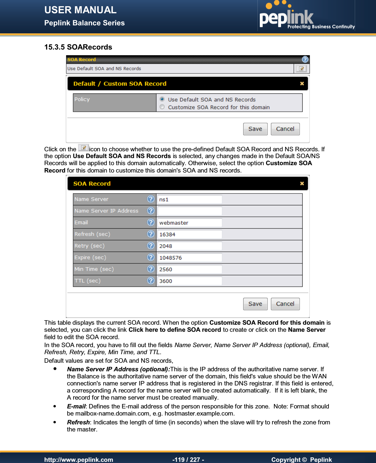 USER MANUAL Peplink Balance Series   http://www.peplink.com -119 / 227 -  Copyright ©  Peplink 15.3.5 SOARecords   Click on the  icon to choose whether to use the pre-defined Default SOA Record and NS Records. If the option Use Default SOA and NS Records is selected, any changes made in the Default SOA/NS Records will be applied to this domain automatically. Otherwise, select the option Customize SOA Record for this domain to customize this domain&apos;s SOA and NS records.  This table displays the current SOA record. When the option Customize SOA Record for this domain is selected, you can click the link Click here to define SOA record to create or click on the Name Server field to edit the SOA record. In the SOA record, you have to fill out the fields Name Server, Name Server IP Address (optional), Email, Refresh, Retry, Expire, Min Time, and TTL. Default values are set for SOA and NS records,  Name Server IP Address (optional):This is the IP address of the authoritative name server. If the Balance is the authoritative name server of the domain, this field&apos;s value should be the WAN connection&apos;s name server IP address that is registered in the DNS registrar. If this field is entered, a corresponding A record for the name server will be created automatically.  If it is left blank, the A record for the name server must be created manually.  E-mail: Defines the E-mail address of the person responsible for this zone.  Note: Format should be mailbox-name.domain.com, e.g. hostmaster.example.com.  Refresh: Indicates the length of time (in seconds) when the slave will try to refresh the zone from the master. 