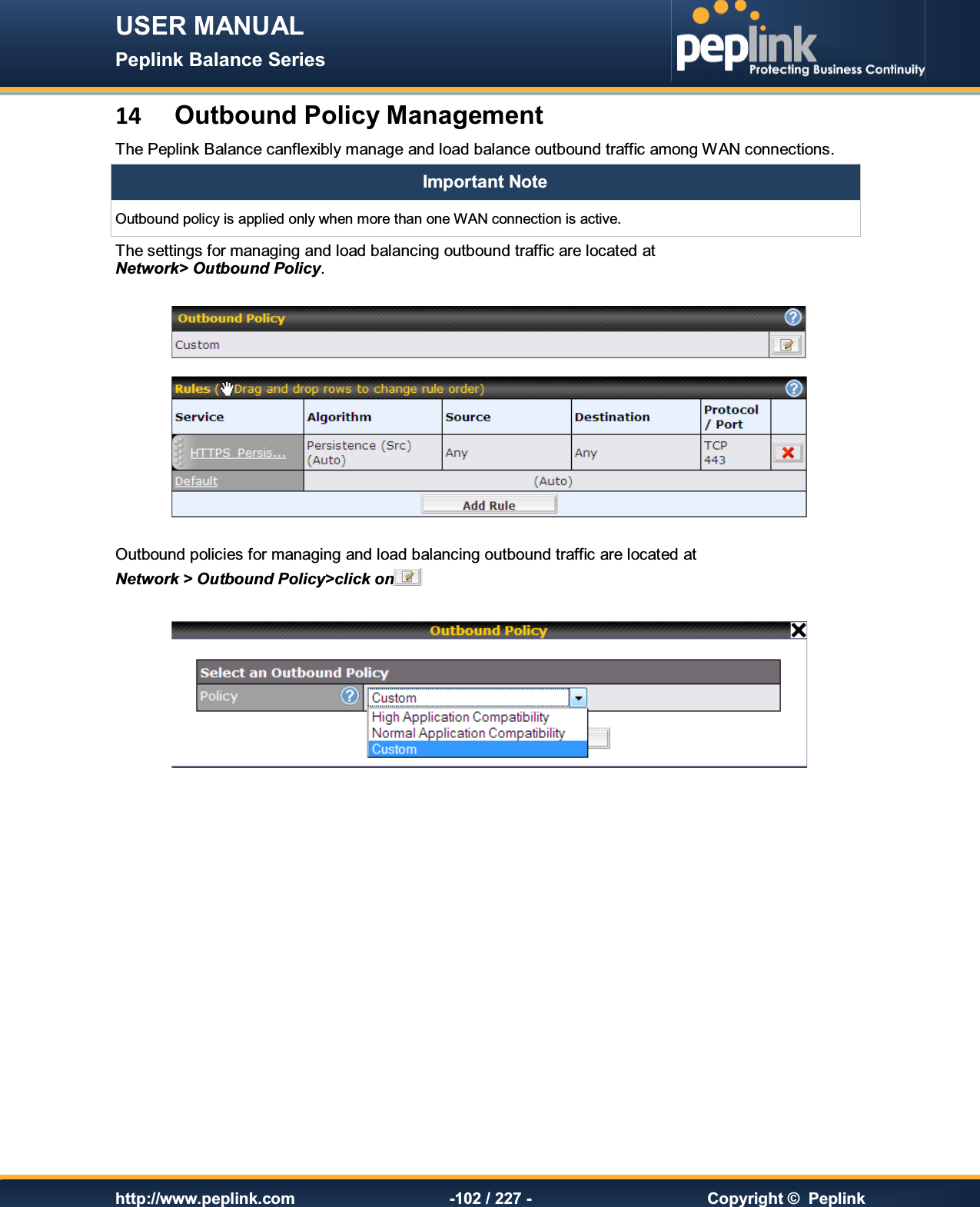 USER MANUAL Peplink Balance Series   http://www.peplink.com -102 / 227 -  Copyright ©  Peplink 14  Outbound Policy Management The Peplink Balance canflexibly manage and load balance outbound traffic among WAN connections. Important Note Outbound policy is applied only when more than one WAN connection is active. The settings for managing and load balancing outbound traffic are located at Network&gt; Outbound Policy.    Outbound policies for managing and load balancing outbound traffic are located at Network &gt; Outbound Policy&gt;click on      