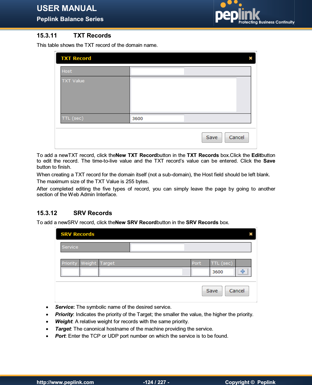 USER MANUAL Peplink Balance Series   http://www.peplink.com -124 / 227 -  Copyright ©  Peplink 15.3.11  TXT Records This table shows the TXT record of the domain name.  To add a newTXT record, click theNew TXT Recordbutton in the TXT Records box.Click the Editbutton to  edit  the  record.  The  time-to-live  value  and  the  TXT  record’s  value  can  be  entered.  Click  the  Save button to finish. When creating a TXT record for the domain itself (not a sub-domain), the Host field should be left blank. The maximum size of the TXT Value is 255 bytes. After  completed  editing  the  five  types  of  record,  you  can  simply  leave  the  page  by  going  to  another section of the Web Admin Interface.  15.3.12  SRV Records To add a newSRV record, click theNew SRV Recordbutton in the SRV Records box.   · Service: The symbolic name of the desired service.  · Priority: Indicates the priority of the Target; the smaller the value, the higher the priority. · Weight: A relative weight for records with the same priority. · Target: The canonical hostname of the machine providing the service. · Port: Enter the TCP or UDP port number on which the service is to be found.    