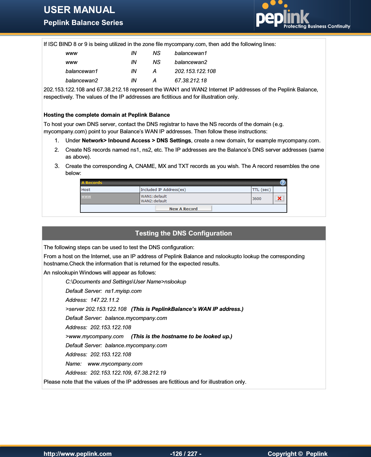 USER MANUAL Peplink Balance Series   http://www.peplink.com -126 / 227 -  Copyright ©  Peplink If ISC BIND 8 or 9 is being utilized in the zone file mycompany.com, then add the following lines: www      IN  NS  balancewan1 www      IN  NS  balancewan2 balancewan1    IN  A  202.153.122.108 balancewan2    IN  A  67.38.212.18 202.153.122.108 and 67.38.212.18 represent the WAN1 and WAN2 Internet IP addresses of the Peplink Balance, respectively. The values of the IP addresses are fictitious and for illustration only.  Hosting the complete domain at Peplink Balance To host your own DNS server, contact the DNS registrar to have the NS records of the domain (e.g. mycompany.com) point to your Balance’s WAN IP addresses. Then follow these instructions: 1.  Under Network&gt; Inbound Access &gt; DNS Settings, create a new domain, for example mycompany.com. 2.  Create NS records named ns1, ns2, etc. The IP addresses are the Balance’s DNS server addresses (same as above). 3.  Create the corresponding A, CNAME, MX and TXT records as you wish. The A record resembles the one below:   Testing the DNS Configuration The following steps can be used to test the DNS configuration: From a host on the Internet, use an IP address of Peplink Balance and nslookupto lookup the corresponding hostname.Check the information that is returned for the expected results. An nslookupin Windows will appear as follows: C:\Documents and Settings\User Name&gt;nslookup Default Server:  ns1.myisp.com Address:  147.22.11.2 &gt;server 202.153.122.108  (This is PeplinkBalance’s WAN IP address.) Default Server:  balance.mycompany.com Address:  202.153.122.108 &gt;www.mycompany.com  (This is the hostname to be looked up.) Default Server:  balance.mycompany.com Address:  202.153.122.108 Name:    www.mycompany.com Address:  202.153.122.109, 67.38.212.19 Please note that the values of the IP addresses are fictitious and for illustration only. 