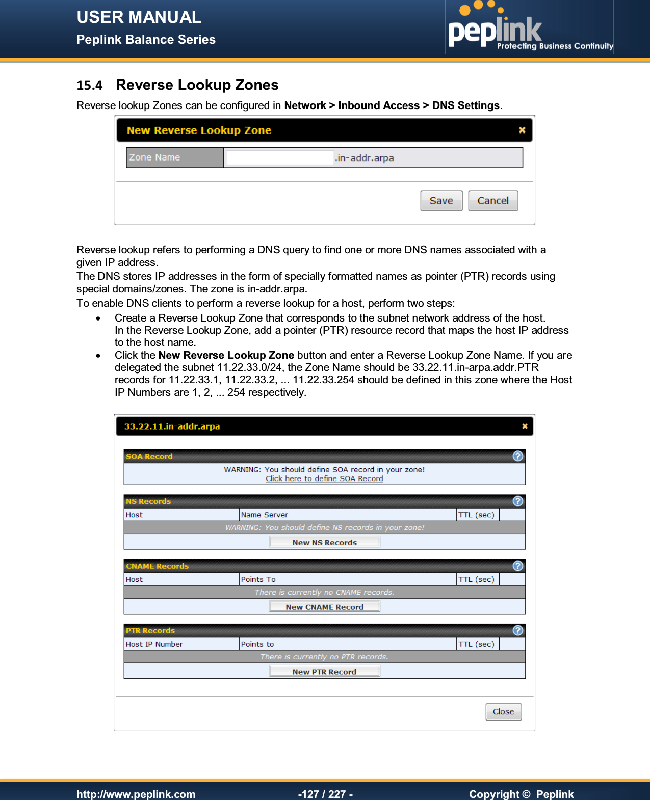 USER MANUAL Peplink Balance Series   http://www.peplink.com -127 / 227 -  Copyright ©  Peplink 15.4  Reverse Lookup Zones Reverse lookup Zones can be configured in Network &gt; Inbound Access &gt; DNS Settings.   Reverse lookup refers to performing a DNS query to find one or more DNS names associated with a given IP address. The DNS stores IP addresses in the form of specially formatted names as pointer (PTR) records using special domains/zones. The zone is in-addr.arpa. To enable DNS clients to perform a reverse lookup for a host, perform two steps: ·  Create a Reverse Lookup Zone that corresponds to the subnet network address of the host.  In the Reverse Lookup Zone, add a pointer (PTR) resource record that maps the host IP address to the host name. ·  Click the New Reverse Lookup Zone button and enter a Reverse Lookup Zone Name. If you are delegated the subnet 11.22.33.0/24, the Zone Name should be 33.22.11.in-arpa.addr.PTR records for 11.22.33.1, 11.22.33.2, ... 11.22.33.254 should be defined in this zone where the Host IP Numbers are 1, 2, ... 254 respectively.     