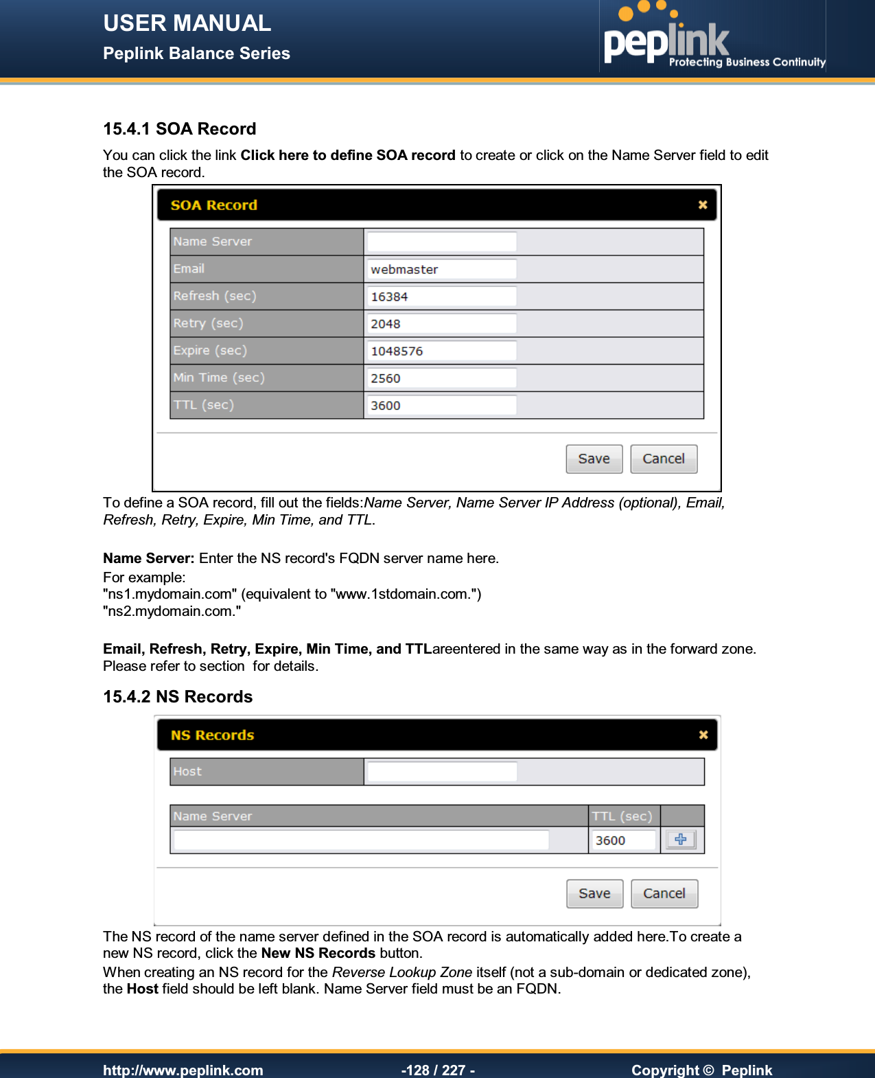 USER MANUAL Peplink Balance Series   http://www.peplink.com -128 / 227 -  Copyright ©  Peplink  15.4.1 SOA Record You can click the link Click here to define SOA record to create or click on the Name Server field to edit the SOA record.  To define a SOA record, fill out the fields:Name Server, Name Server IP Address (optional), Email, Refresh, Retry, Expire, Min Time, and TTL.  Name Server: Enter the NS record&apos;s FQDN server name here.  For example: &quot;ns1.mydomain.com&quot; (equivalent to &quot;www.1stdomain.com.&quot;) &quot;ns2.mydomain.com.&quot;  Email, Refresh, Retry, Expire, Min Time, and TTLareentered in the same way as in the forward zone. Please refer to section  for details. 15.4.2 NS Records  The NS record of the name server defined in the SOA record is automatically added here.To create a new NS record, click the New NS Records button.   When creating an NS record for the Reverse Lookup Zone itself (not a sub-domain or dedicated zone), the Host field should be left blank. Name Server field must be an FQDN.  