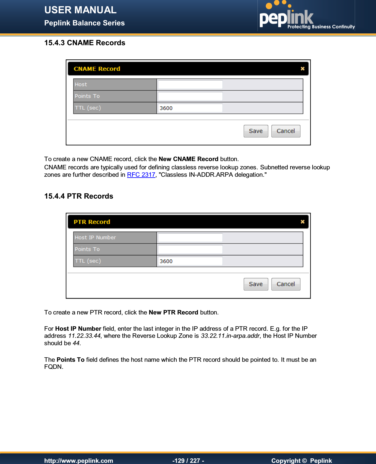 USER MANUAL Peplink Balance Series   http://www.peplink.com -129 / 227 -  Copyright ©  Peplink 15.4.3 CNAME Records    To create a new CNAME record, click the New CNAME Record button. CNAME records are typically used for defining classless reverse lookup zones. Subnetted reverse lookup zones are further described in RFC 2317, &quot;Classless IN-ADDR.ARPA delegation.&quot;  15.4.4 PTR Records    To create a new PTR record, click the New PTR Record button.  For Host IP Number field, enter the last integer in the IP address of a PTR record. E.g. for the IP address 11.22.33.44, where the Reverse Lookup Zone is 33.22.11.in-arpa.addr, the Host IP Number should be 44.  The Points To field defines the host name which the PTR record should be pointed to. It must be an FQDN.  